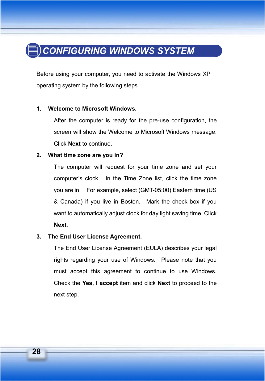   28 CONFIGURING WINDOWS SYSTEM  Before using your computer, you need to activate the Windows XP operating system by the following steps.  1.  Welcome to Microsoft Windows. After the computer is ready for the pre-use configuration, the screen will show the Welcome to Microsoft Windows message.   Click Next to continue. 2.  What time zone are you in? The computer will request for your time zone and set your computer’s clock.  In the Time Zone list, click the time zone you are in.    For example, select (GMT-05:00) Eastern time (US &amp; Canada) if you live in Boston.  Mark the check box if you want to automatically adjust clock for day light saving time. Click Next. 3.  The End User License Agreement. The End User License Agreement (EULA) describes your legal rights regarding your use of Windows.  Please note that you must accept this agreement to continue to use Windows.  Check the Yes, I accept item and click Next to proceed to the next step. 