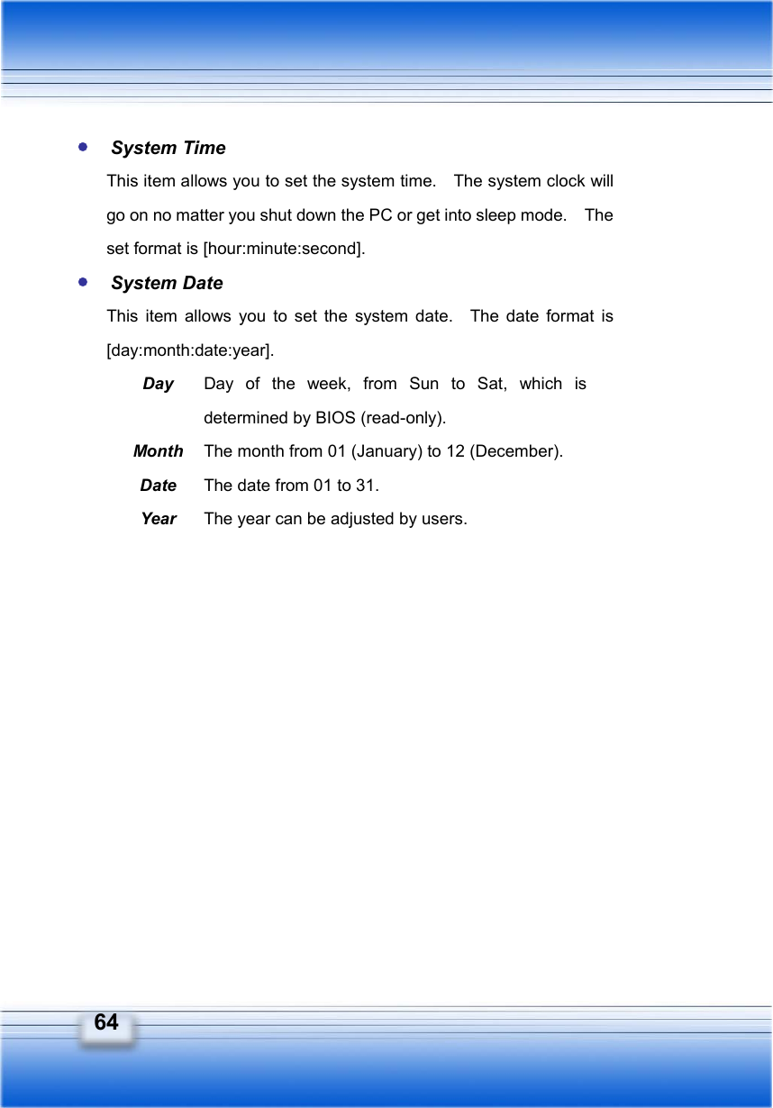   64 y System Time This item allows you to set the system time.    The system clock will go on no matter you shut down the PC or get into sleep mode.    The set format is [hour:minute:second]. y System Date This item allows you to set the system date.  The date format is [day:month:date:year]. Day  Day of the week, from Sun to Sat, which is determined by BIOS (read-only). Month  The month from 01 (January) to 12 (December). Date  The date from 01 to 31. Year  The year can be adjusted by users. 