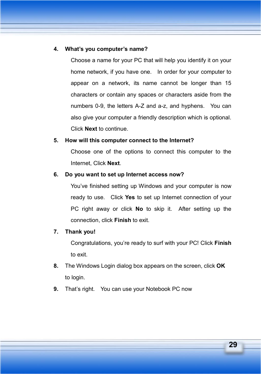   29 4.  What’s you computer’s name? Choose a name for your PC that will help you identify it on your home network, if you have one.    In order for your computer to appear on a network, its name cannot be longer than 15 characters or contain any spaces or characters aside from the numbers 0-9, the letters A-Z and a-z, and hyphens.   You can also give your computer a friendly description which is optional.   Click Next to continue. 5.  How will this computer connect to the Internet? Choose one of the options to connect this computer to the Internet, Click Next. 6.  Do you want to set up Internet access now? You’ve finished setting up Windows and your computer is now ready to use.   Click Yes to set up Internet connection of your PC right away or click No to skip it.  After setting up the connection, click Finish to exit.   7. Thank you! Congratulations, you’re ready to surf with your PC! Click Finish to exit. 8.  The Windows Login dialog box appears on the screen, click OK to login. 9.  That’s right.    You can use your Notebook PC now 