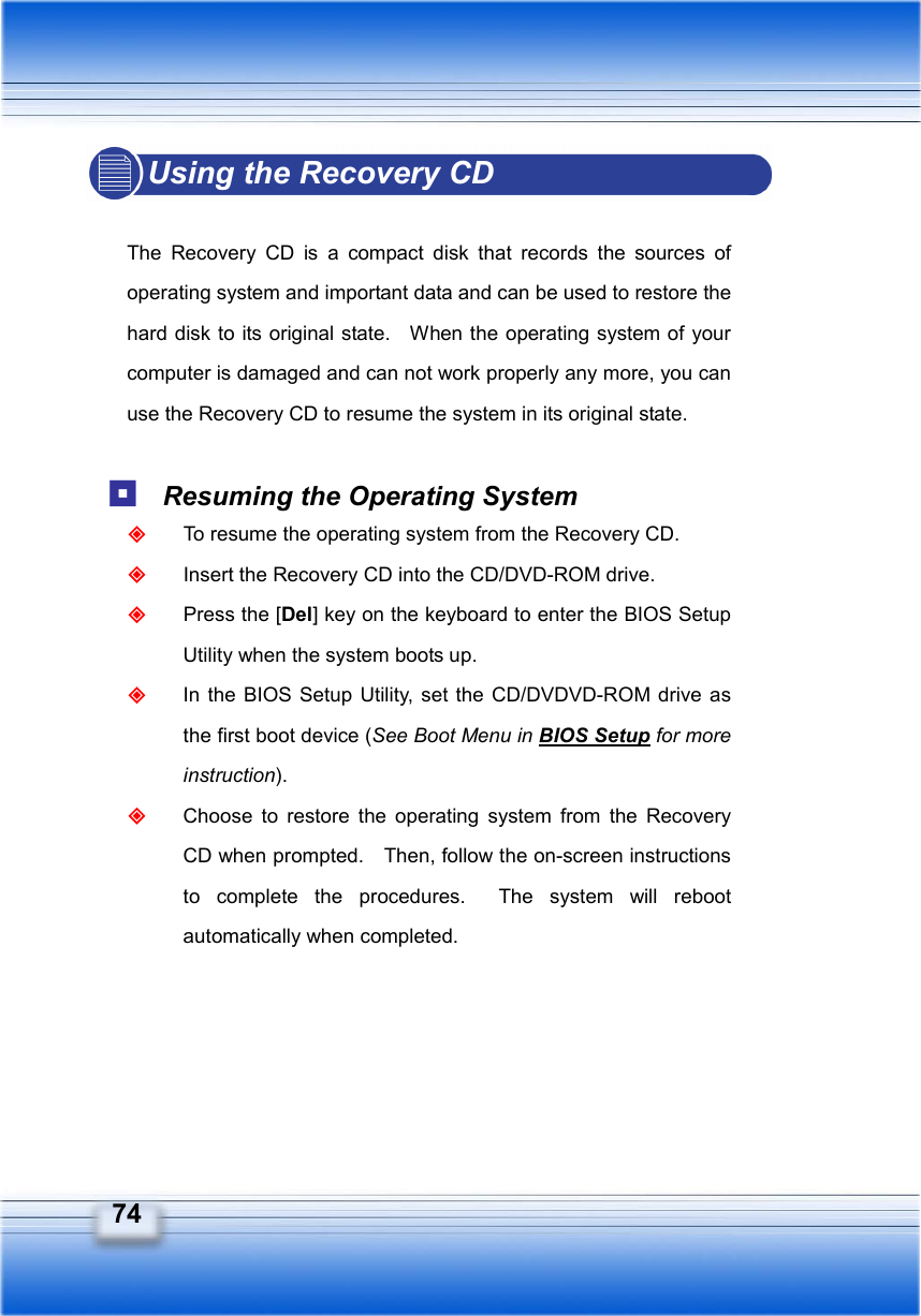   74 Using the Recovery CD  The Recovery CD is a compact disk that records the sources of operating system and important data and can be used to restore the hard disk to its original state.    When the operating system of your computer is damaged and can not work properly any more, you can use the Recovery CD to resume the system in its original state.   Resuming the Operating System  To resume the operating system from the Recovery CD.  Insert the Recovery CD into the CD/DVD-ROM drive.  Press the [Del] key on the keyboard to enter the BIOS Setup Utility when the system boots up.  In the BIOS Setup Utility, set the CD/DVDVD-ROM drive as the first boot device (See Boot Menu in BIOS Setup for more instruction).  Choose to restore the operating system from the Recovery CD when prompted.    Then, follow the on-screen instructions to complete the procedures.  The system will reboot automatically when completed.      