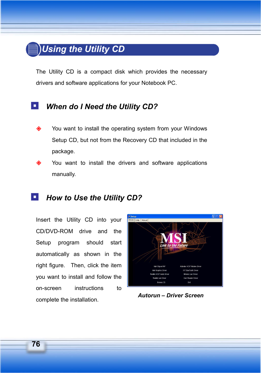   76 Autorun – Driver Screen Using the Utility CD  The Utility CD is a compact disk which provides the necessary drivers and software applications for your Notebook PC.   When do I Need the Utility CD?   You want to install the operating system from your Windows Setup CD, but not from the Recovery CD that included in the package.  You want to install the drivers and software applications manually.   How to Use the Utility CD?    Insert the Utility CD into your CD/DVD-ROM drive and the Setup program should start automatically as shown in the right figure.    Then, click the item you want to install and follow the on-screen instructions to complete the installation.  
