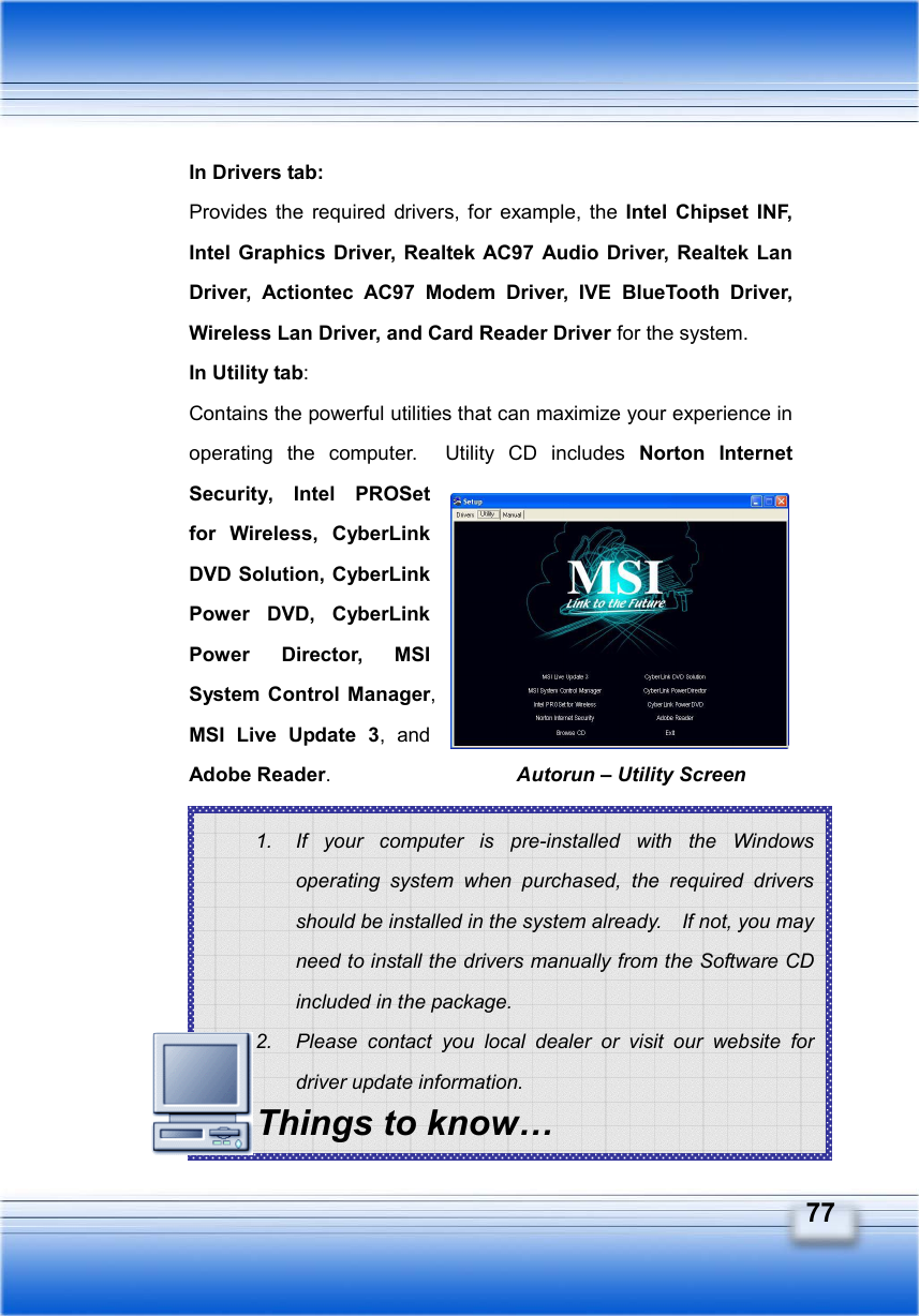   77 1.  If your computer is pre-installed with the Windows operating system when purchased, the required drivers should be installed in the system already.    If not, you may need to install the drivers manually from the Software CD included in the package. 2.  Please contact you local dealer or visit our website for driver update information. Things to know… In Drivers tab:   Provides the required drivers, for example, the Intel Chipset INF, Intel Graphics Driver, Realtek AC97 Audio Driver, Realtek Lan Driver, Actiontec AC97 Modem Driver, IVE BlueTooth Driver, Wireless Lan Driver, and Card Reader Driver for the system.   In Utility tab: Contains the powerful utilities that can maximize your experience in operating the computer.  Utility CD includes Norton Internet Security, Intel PROSet for Wireless, CyberLink DVD Solution, CyberLink Power DVD, CyberLink Power Director, MSI System Control Manager, MSI Live Update 3, and Adobe Reader.          Autorun – Utility Screen
