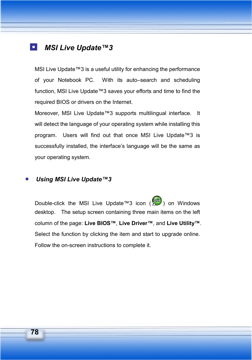   78  MSI Live Update™3  MSI Live Update™3 is a useful utility for enhancing the performance of your Notebook PC.  With its auto–search and scheduling function, MSI Live Update™3 saves your efforts and time to find the required BIOS or drivers on the Internet. Moreover, MSI Live Update™3 supports multilingual interface.  It will detect the language of your operating system while installing this program.  Users will find out that once MSI Live Update™3 is successfully installed, the interface’s language will be the same as your operating system.   Using MSI Live Update™3  Double-click the MSI Live Update™3 icon ( ) on Windows desktop.    The setup screen containing three main items on the left column of the page: Live BIOS™, Live Driver™, and Live Utility™.  Select the function by clicking the item and start to upgrade online.   Follow the on-screen instructions to complete it.     