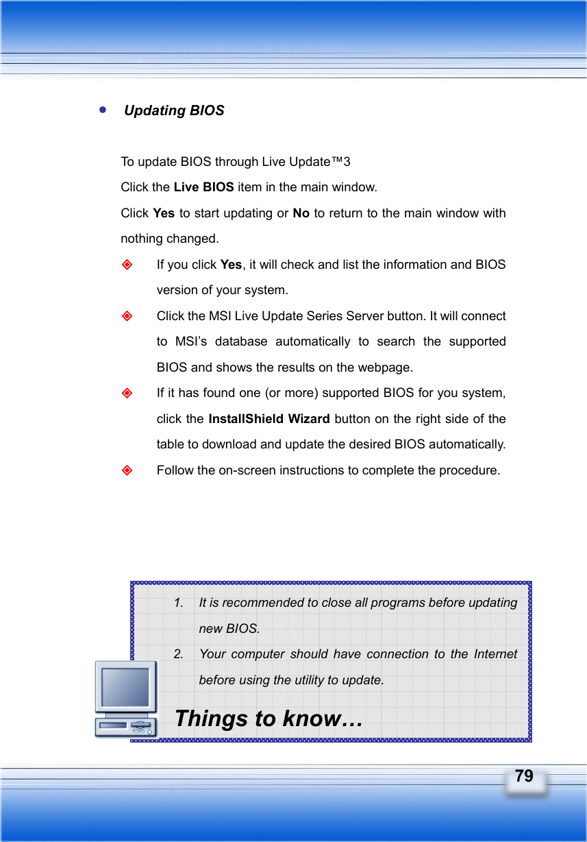   79 1.  It is recommended to close all programs before updating new BIOS. 2.  Your computer should have connection to the Internet before using the utility to update. Things to know…  Updating BIOS  To update BIOS through Live Update™3 Click the Live BIOS item in the main window. Click Yes to start updating or No to return to the main window with nothing changed.  If you click Yes, it will check and list the information and BIOS version of your system.  Click the MSI Live Update Series Server button. It will connect to MSI’s database automatically to search the supported BIOS and shows the results on the webpage.  If it has found one (or more) supported BIOS for you system, click the InstallShield Wizard button on the right side of the table to download and update the desired BIOS automatically.  Follow the on-screen instructions to complete the procedure.        