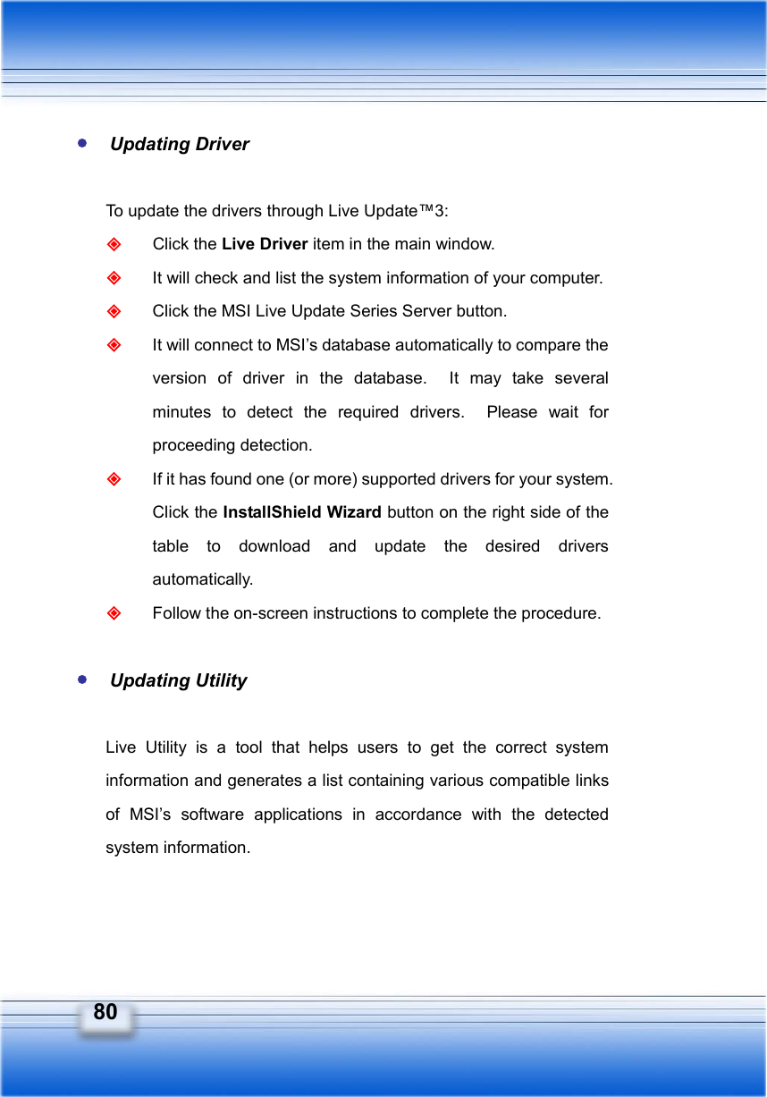   80  Updating Driver  To update the drivers through Live Update™3:  Click the Live Driver item in the main window.  It will check and list the system information of your computer.  Click the MSI Live Update Series Server button.  It will connect to MSI’s database automatically to compare the version of driver in the database.  It may take several minutes to detect the required drivers.  Please wait for proceeding detection.  If it has found one (or more) supported drivers for your system. Click the InstallShield Wizard button on the right side of the table to download and update the desired drivers automatically.  Follow the on-screen instructions to complete the procedure.   Updating Utility  Live Utility is a tool that helps users to get the correct system information and generates a list containing various compatible links of MSI’s software applications in accordance with the detected system information. 