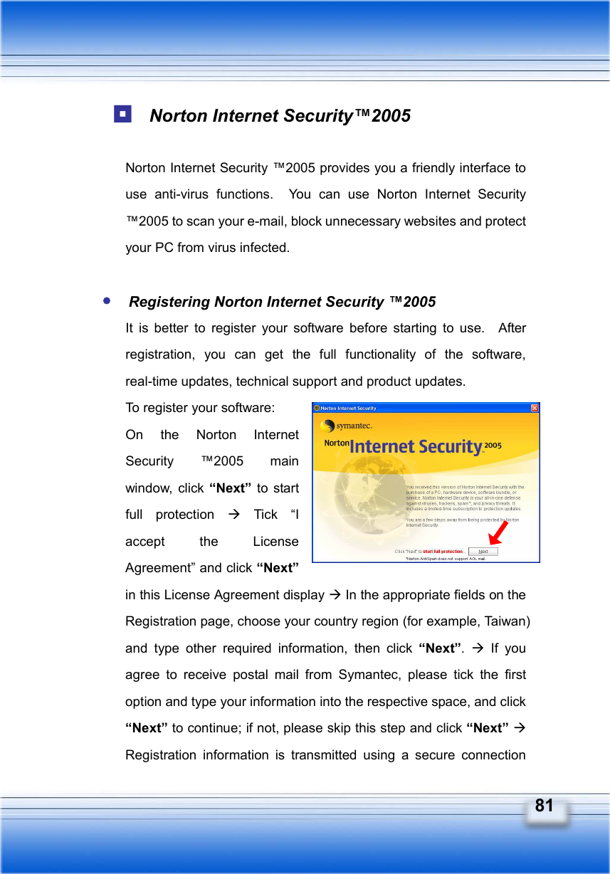   81  Norton Internet Security™2005    Norton Internet Security ™2005 provides you a friendly interface to use anti-virus functions.  You can use Norton Internet Security ™2005 to scan your e-mail, block unnecessary websites and protect your PC from virus infected.   Registering Norton Internet Security ™2005   It is better to register your software before starting to use.  After registration, you can get the full functionality of the software, real-time updates, technical support and product updates. To register your software:     On the Norton Internet Security ™2005 main window, click “Next” to start full protection Æ Tick “I accept the License Agreement” and click “Next” in this License Agreement display Æ In the appropriate fields on the Registration page, choose your country region (for example, Taiwan) and type other required information, then click “Next”.  Æ If you agree to receive postal mail from Symantec, please tick the first option and type your information into the respective space, and click “Next” to continue; if not, please skip this step and click “Next” Æ Registration information is transmitted using a secure connection 