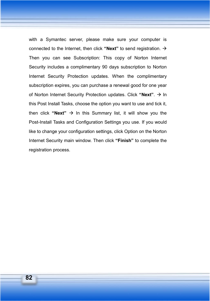   82 with a Symantec server, please make sure your computer is connected to the Internet, then click “Next” to send registration. Æ Then you can see Subscription: This copy of Norton Internet Security includes a complimentary 90 days subscription to Norton Internet Security Protection updates. When the complimentary subscription expires, you can purchase a renewal good for one year of Norton Internet Security Protection updates. Click “Next”. Æ In this Post Install Tasks, choose the option you want to use and tick it, then click “Next”  Æ In this Summary list, it will show you the Post-Install Tasks and Configuration Settings you use. If you would like to change your configuration settings, click Option on the Norton Internet Security main window. Then click “Finish” to complete the registration process. 
