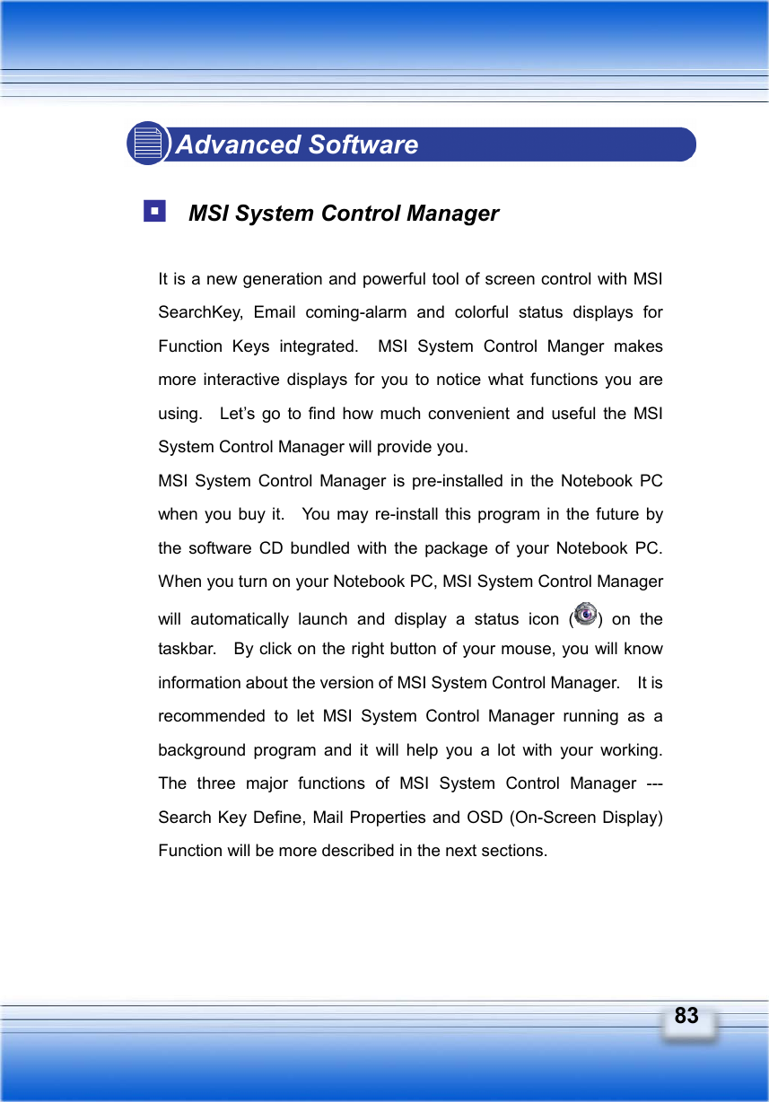   83 Advanced Software   MSI System Control Manager  It is a new generation and powerful tool of screen control with MSI SearchKey, Email coming-alarm and colorful status displays for Function Keys integrated.  MSI System Control Manger makes more interactive displays for you to notice what functions you are using.  Let’s go to find how much convenient and useful the MSI System Control Manager will provide you. MSI System Control Manager is pre-installed in the Notebook PC when you buy it.   You may re-install this program in the future by the software CD bundled with the package of your Notebook PC.  When you turn on your Notebook PC, MSI System Control Manager will automatically launch and display a status icon ( ) on the taskbar.    By click on the right button of your mouse, you will know information about the version of MSI System Control Manager.    It is recommended to let MSI System Control Manager running as a background program and it will help you a lot with your working.  The three major functions of MSI System Control Manager --- Search Key Define, Mail Properties and OSD (On-Screen Display) Function will be more described in the next sections.  