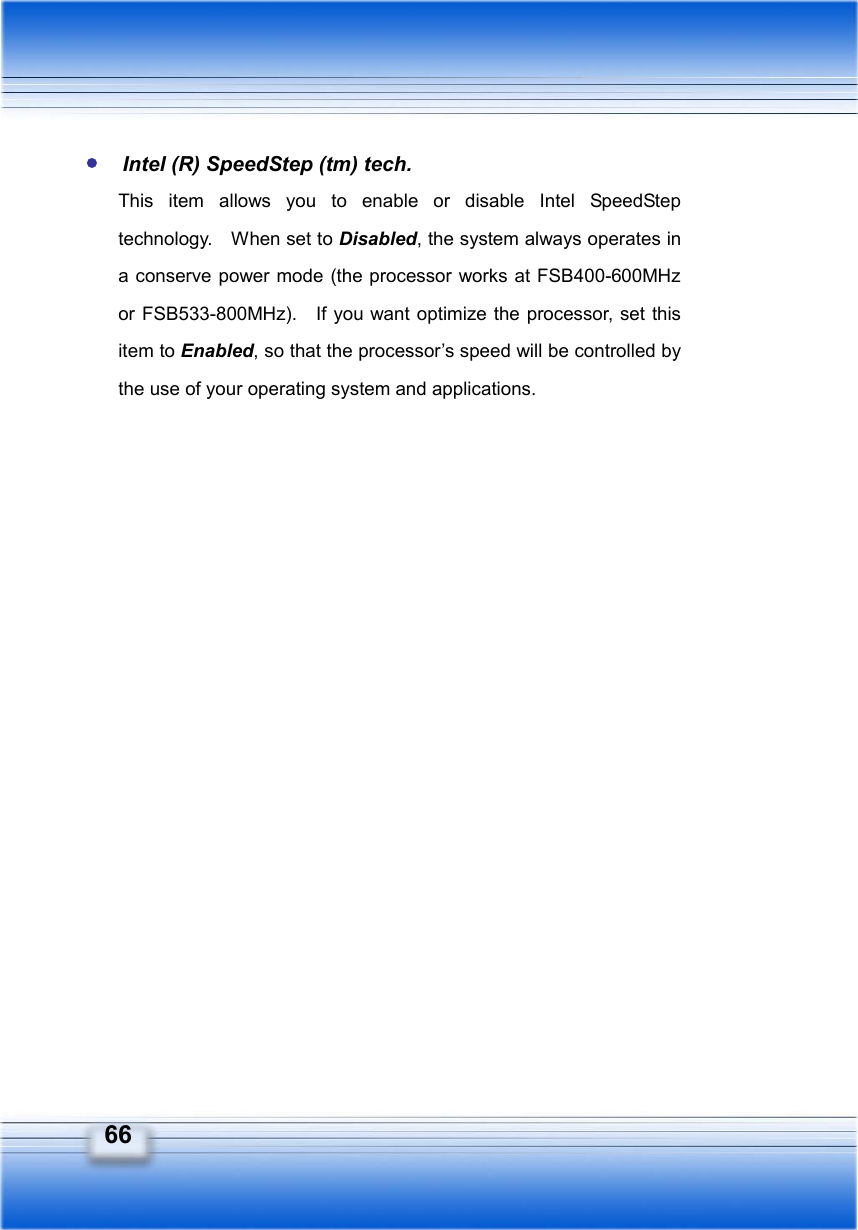   66 y Intel (R) SpeedStep (tm) tech. This item allows you to enable or disable Intel SpeedStep technology.    When set to Disabled, the system always operates in a conserve power mode (the processor works at FSB400-600MHz or FSB533-800MHz).   If you want optimize the processor, set this item to Enabled, so that the processor’s speed will be controlled by the use of your operating system and applications.  