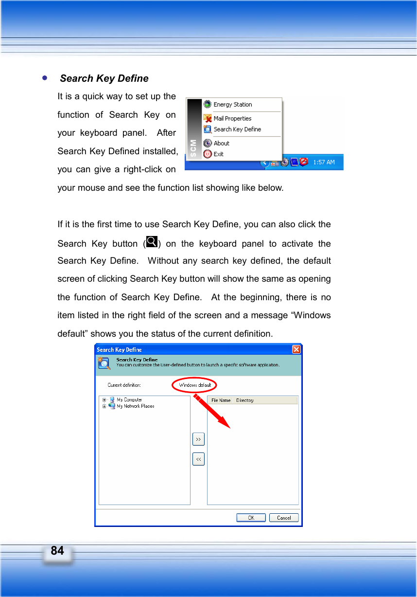   84  Search Key Define It is a quick way to set up the function of Search Key on your keyboard panel.  After Search Key Defined installed, you can give a right-click on your mouse and see the function list showing like below.  If it is the first time to use Search Key Define, you can also click the Search Key button ( ) on the keyboard panel to activate the Search Key Define.  Without any search key defined, the default screen of clicking Search Key button will show the same as opening the function of Search Key Define.  At the beginning, there is no item listed in the right field of the screen and a message “Windows default” shows you the status of the current definition.          