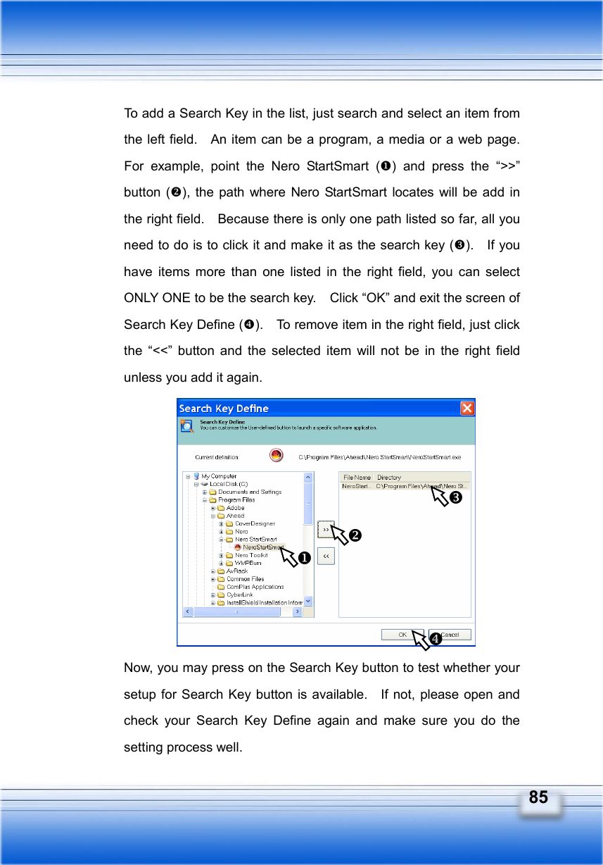   85 To add a Search Key in the list, just search and select an item from the left field.    An item can be a program, a media or a web page.   For example, point the Nero StartSmart () and press the “&gt;&gt;” button (), the path where Nero StartSmart locates will be add in the right field.    Because there is only one path listed so far, all you need to do is to click it and make it as the search key ().  If you have items more than one listed in the right field, you can select ONLY ONE to be the search key.    Click “OK” and exit the screen of Search Key Define ().    To remove item in the right field, just click the “&lt;&lt;” button and the selected item will not be in the right field unless you add it again.           Now, you may press on the Search Key button to test whether your setup for Search Key button is available.    If not, please open and check your Search Key Define again and make sure you do the setting process well.     