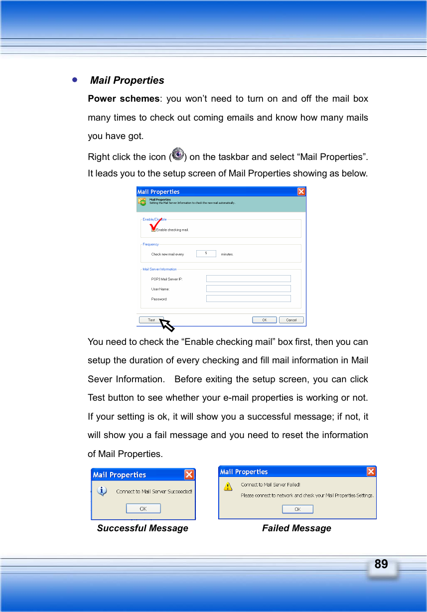   89  Mail Properties Power schemes: you won’t need to turn on and off the mail box many times to check out coming emails and know how many mails you have got. Right click the icon ( ) on the taskbar and select “Mail Properties”.   It leads you to the setup screen of Mail Properties showing as below.         You need to check the “Enable checking mail” box first, then you can setup the duration of every checking and fill mail information in Mail Sever Information.    Before exiting the setup screen, you can click Test button to see whether your e-mail properties is working or not.   If your setting is ok, it will show you a successful message; if not, it will show you a fail message and you need to reset the information of Mail Properties.    Successful Message Failed Message 