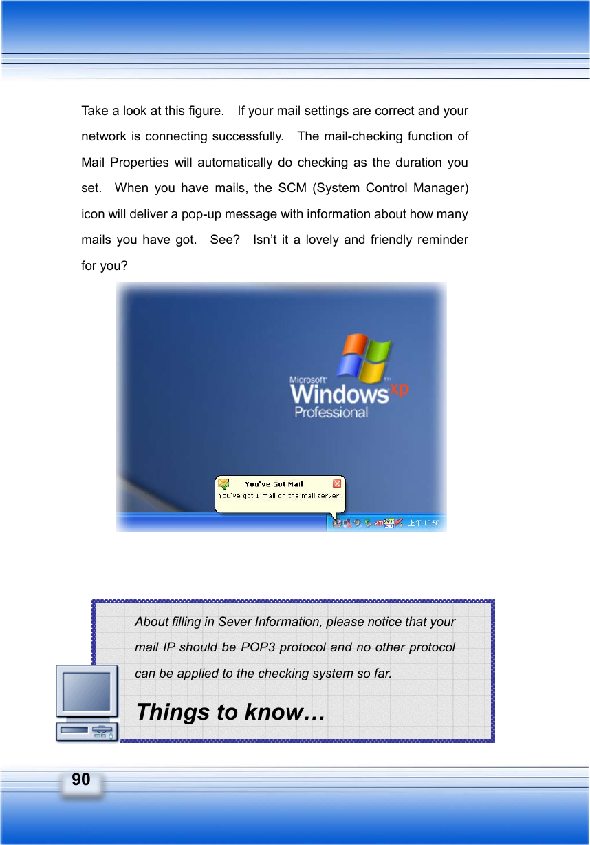  90 About filling in Sever Information, please notice that your mail IP should be POP3 protocol and no other protocol can be applied to the checking system so far. Things to know… Take a look at this figure.    If your mail settings are correct and your network is connecting successfully.    The mail-checking function of Mail Properties will automatically do checking as the duration you set.  When you have mails, the SCM (System Control Manager) icon will deliver a pop-up message with information about how many mails you have got.  See?  Isn’t it a lovely and friendly reminder for you?                   