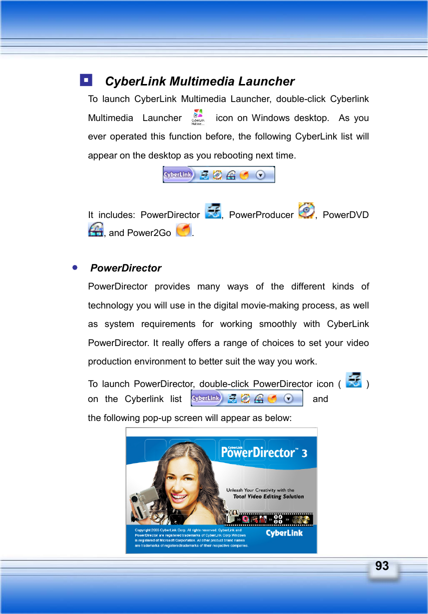   93  CyberLink Multimedia Launcher To launch CyberLink Multimedia Launcher, double-click Cyberlink Multimedia  Launcher  icon on Windows desktop.  As you ever operated this function before, the following CyberLink list will appear on the desktop as you rebooting next time.     It includes: PowerDirector  , PowerProducer  , PowerDVD , and Power2Go  .   PowerDirector PowerDirector provides many ways of the different kinds of technology you will use in the digital movie-making process, as well as system requirements for working smoothly with CyberLink PowerDirector. It really offers a range of choices to set your video production environment to better suit the way you work. To launch PowerDirector, double-click PowerDirector icon (   ) on the Cyberlink list   and the following pop-up screen will appear as below:     