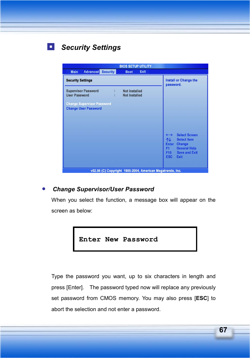   67  Security Settings             y Change Supervisor/User Password When you select the function, a message box will appear on the screen as below:      Type the password you want, up to six characters in length and press [Enter].    The password typed now will replace any previously set password from CMOS memory. You may also press [ESC] to abort the selection and not enter a password. Enter New Password