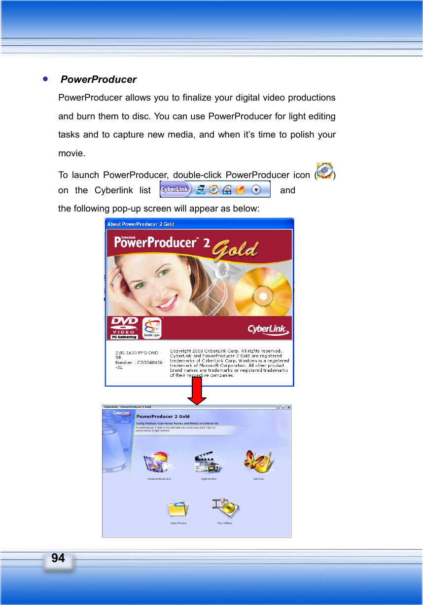   94  PowerProducer PowerProducer allows you to finalize your digital video productions and burn them to disc. You can use PowerProducer for light editing tasks and to capture new media, and when it’s time to polish your movie. To launch PowerProducer, double-click PowerProducer icon ( ) on the Cyberlink list   and the following pop-up screen will appear as below:                 