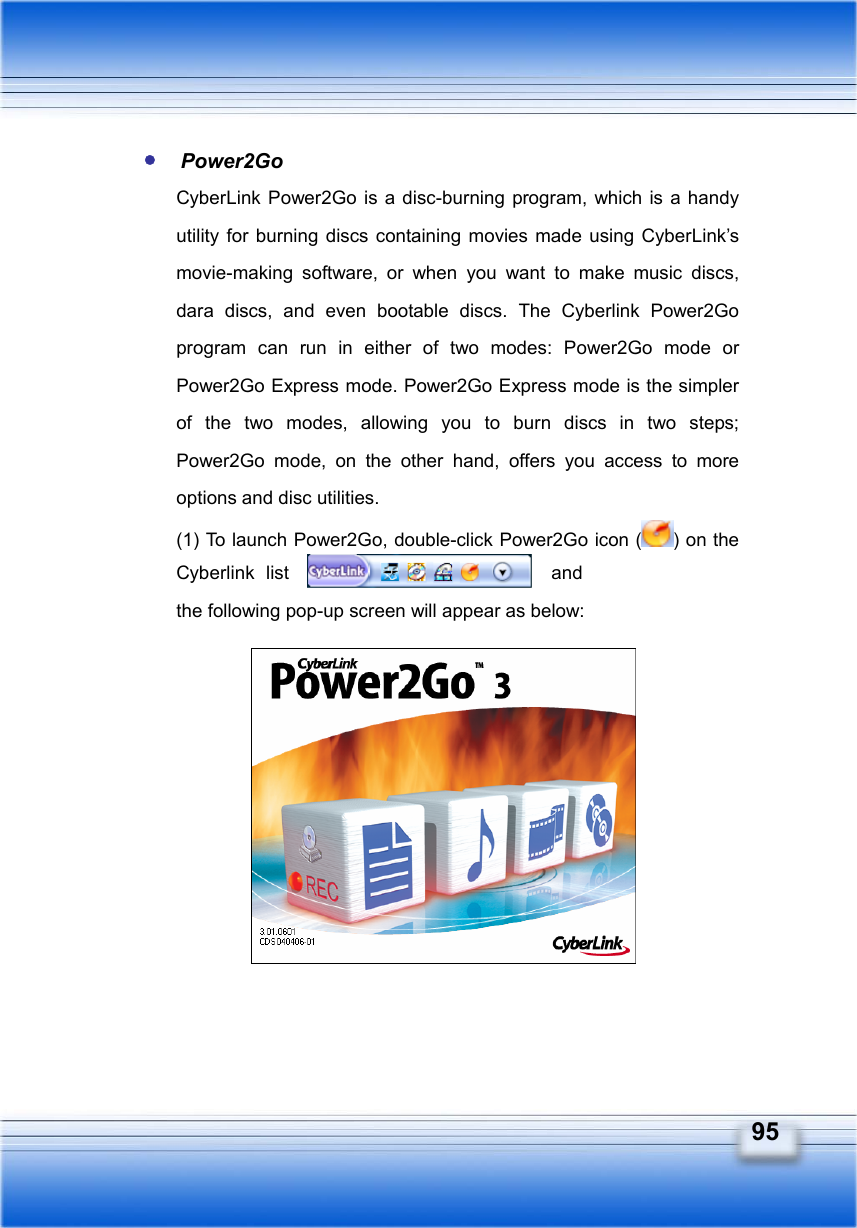   95  Power2Go  CyberLink Power2Go is a disc-burning program, which is a handy utility for burning discs containing movies made using CyberLink’s movie-making software, or when you want to make music discs, dara discs, and even bootable discs. The Cyberlink Power2Go program can run in either of two modes: Power2Go mode or Power2Go Express mode. Power2Go Express mode is the simpler of the two modes, allowing you to burn discs in two steps; Power2Go mode, on the other hand, offers you access to more options and disc utilities. (1) To launch Power2Go, double-click Power2Go icon ( ) on the Cyberlink list   and  the following pop-up screen will appear as below:             