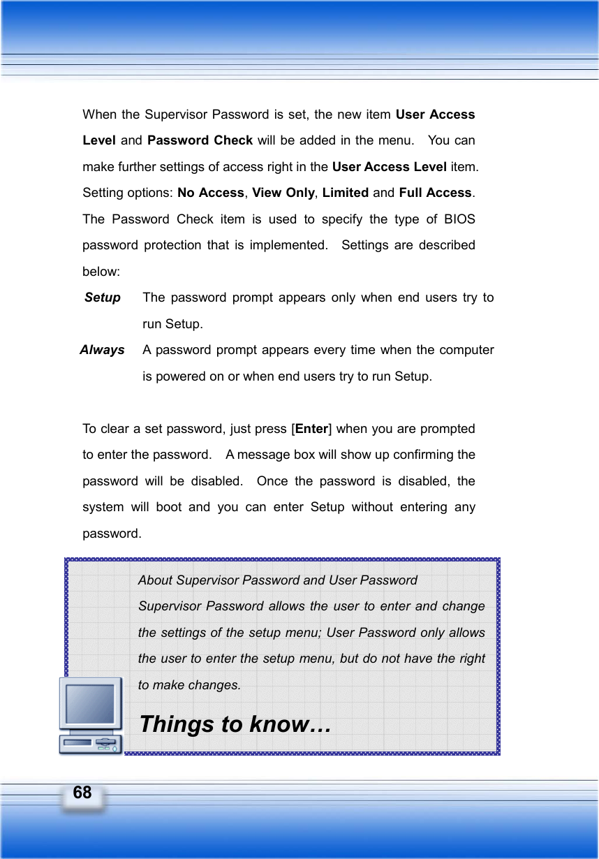   68 About Supervisor Password and User Password Supervisor Password allows the user to enter and change the settings of the setup menu; User Password only allows the user to enter the setup menu, but do not have the right to make changes. Things to know… When the Supervisor Password is set, the new item User Access Level and Password Check will be added in the menu.    You can make further settings of access right in the User Access Level item.   Setting options: No Access, View Only, Limited and Full Access.  The Password Check item is used to specify the type of BIOS password protection that is implemented.  Settings are described below: Setup  The password prompt appears only when end users try to run Setup. Always  A password prompt appears every time when the computer is powered on or when end users try to run Setup.  To clear a set password, just press [Enter] when you are prompted to enter the password.    A message box will show up confirming the password will be disabled.  Once the password is disabled, the system will boot and you can enter Setup without entering any password.       