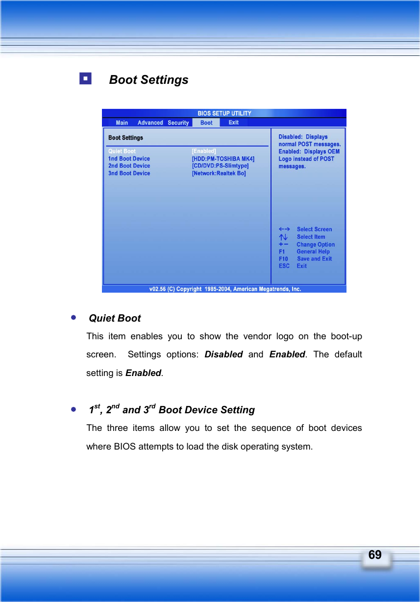   69   Boot Settings             y Quiet Boot This item enables you to show the vendor logo on the boot-up screen.  Settings options: Disabled and Enabled. The default setting is Enabled.  y 1st, 2nd and 3rd Boot Device Setting The three items allow you to set the sequence of boot devices where BIOS attempts to load the disk operating system. 