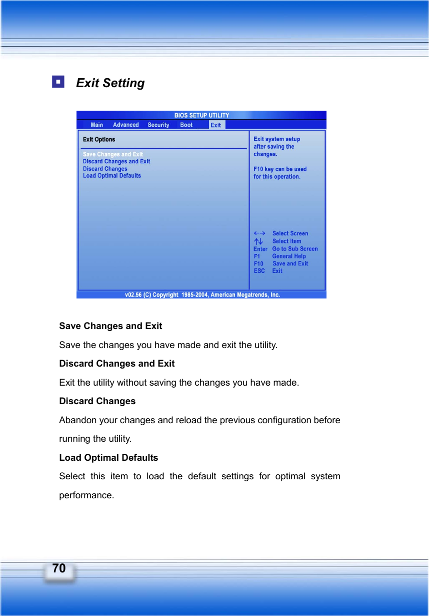   70  Exit Setting             Save Changes and Exit Save the changes you have made and exit the utility. Discard Changes and Exit Exit the utility without saving the changes you have made. Discard Changes Abandon your changes and reload the previous configuration before running the utility. Load Optimal Defaults Select this item to load the default settings for optimal system performance.   