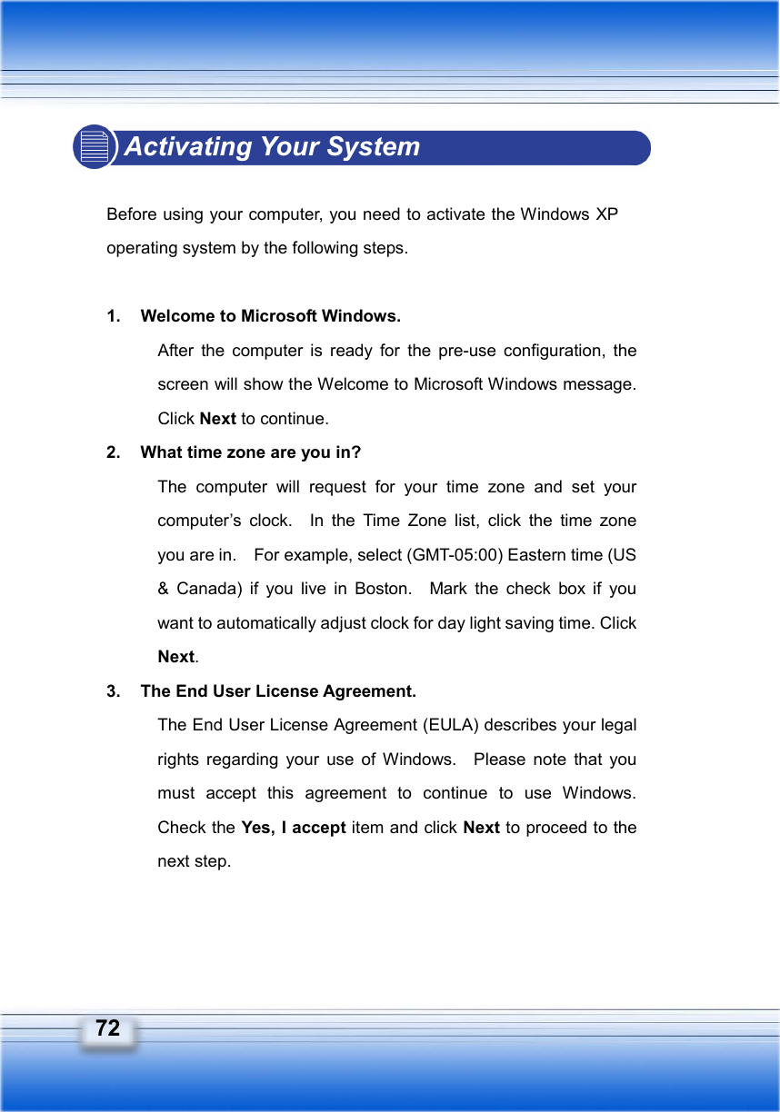     72 Activating Your System  Before using your computer, you need to activate the Windows XP operating system by the following steps.  1.  Welcome to Microsoft Windows. After the computer is ready for the pre-use configuration, the screen will show the Welcome to Microsoft Windows message.   Click Next to continue. 2.  What time zone are you in? The computer will request for your time zone and set your computer’s clock.  In the Time Zone list, click the time zone you are in.    For example, select (GMT-05:00) Eastern time (US &amp; Canada) if you live in Boston.  Mark the check box if you want to automatically adjust clock for day light saving time. Click Next. 3.  The End User License Agreement. The End User License Agreement (EULA) describes your legal rights regarding your use of Windows.  Please note that you must accept this agreement to continue to use Windows.  Check the Yes, I accept item and click Next to proceed to the next step. 