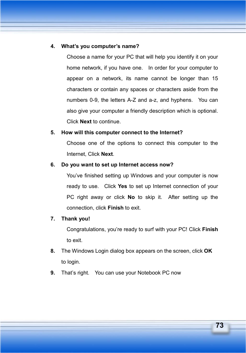   73 4.  What’s you computer’s name? Choose a name for your PC that will help you identify it on your home network, if you have one.    In order for your computer to appear on a network, its name cannot be longer than 15 characters or contain any spaces or characters aside from the numbers 0-9, the letters A-Z and a-z, and hyphens.    You can also give your computer a friendly description which is optional.   Click Next to continue. 5.  How will this computer connect to the Internet? Choose one of the options to connect this computer to the Internet, Click Next. 6.  Do you want to set up Internet access now? You’ve finished setting up Windows and your computer is now ready to use.   Click Yes to set up Internet connection of your PC right away or click No to skip it.  After setting up the connection, click Finish to exit.   7. Thank you! Congratulations, you’re ready to surf with your PC! Click Finish to exit. 8.  The Windows Login dialog box appears on the screen, click OK to login. 9.  That’s right.    You can use your Notebook PC now 