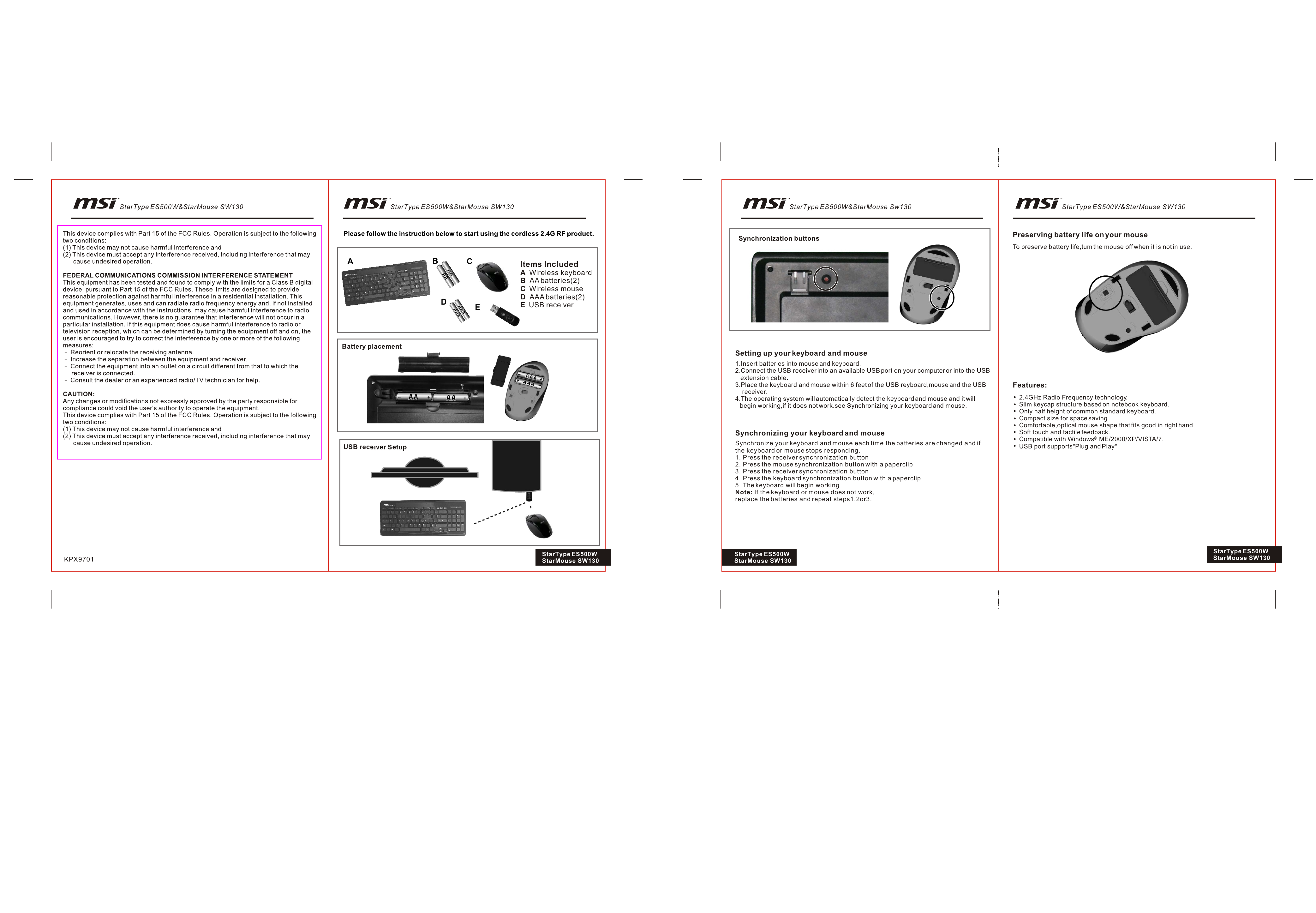 Items IncludedA  Wireless keyboardB  AA batteries(2)C  Wireless mouseD  AAA batteries(2)E  USB receiverBattery placementUSB receiver SetupSynchronization buttonsSetting up your keyboard and mouse1.Insert batteries into mouse and keyboard.2.Connect the USB receiver into an available USB port on your computer or into the USB   extension cable.3.Place the keyboard and mouse within 6 feet of the USB reyboard,mouse and the USB    receiver.4.The operating system will automatically detect the keyboard and mouse and it will   begin working,if it does not work.see Synchronizing your keyboard and mouse.Synchronizing your keyboard and mouse2.4GHz Radio Frequency technology.Slim keycap structure based on notebook keyboard.Only half height of common standard keyboard.Compact size for space saving.Comfortable,optical mouse shape that fits good in right hand,Soft touch and tactile feedback.Compatible with Windows   ME/2000/XP/VISTA/7.USB port supports&quot;Plug and Play&quot;.Features:Preserving battery life on your mouseTo preserve battery life,tum the mouse off when it is not in use.KPX9701 StarType ES500W StarMouse SW130Synchronize your keyboard and mouse each time the batteries are changed and if the keyboard or mouse stops responding.1. Press the receiver synchronization button2. Press the mouse synchronization button with a paperclip3. Press the receiver synchronization button4. Press the keyboard synchronization button with a paperclip5. The keyboard will begin workingNote: If the keyboard or mouse does not work,replace the batteries and repeat steps1.2or3.StarType ES500W StarMouse SW130StarType ES500W StarMouse SW130StarType ES500W&amp;StarMouse SW130 StarType ES500W&amp;StarMouse Sw130 StarType ES500W&amp;StarMouse SW130StarType ES500W&amp;StarMouse SW130