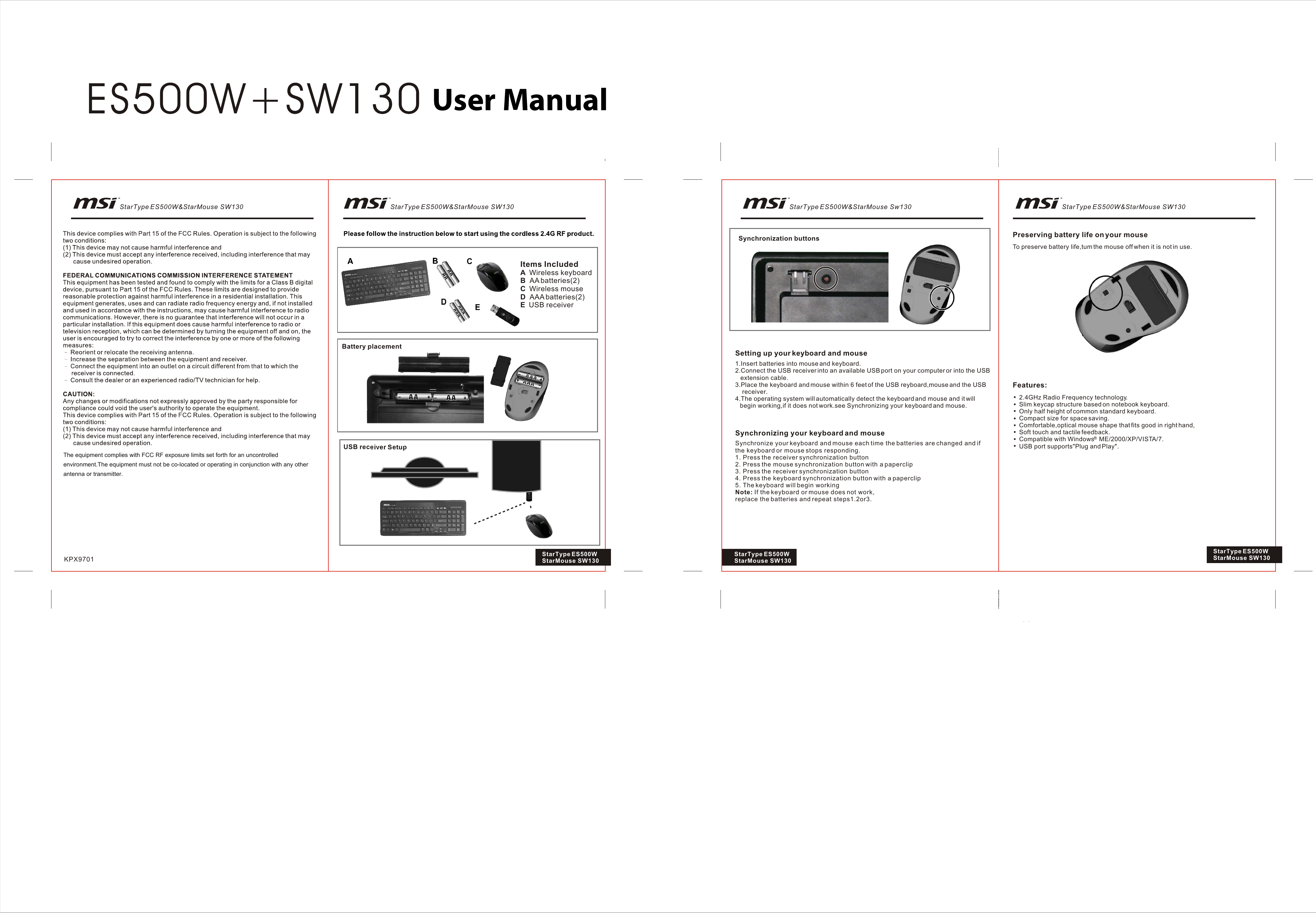 Items IncludedA  Wireless keyboardB  AA batteries(2)C  Wireless mouseD  AAA batteries(2)E  USB receiverBattery placementUSB receiver SetupSynchronization buttonsSetting up your keyboard and mouse1.Insert batteries into mouse and keyboard.2.Connect the USB receiver into an available USB port on your computer or into the USB   extension cable.3.Place the keyboard and mouse within 6 feet of the USB reyboard,mouse and the USB    receiver.4.The operating system will automatically detect the keyboard and mouse and it will   begin working,if it does not work.see Synchronizing your keyboard and mouse.Synchronizing your keyboard and mouse2.4GHz Radio Frequency technology.Slim keycap structure based on notebook keyboard.Only half height of common standard keyboard.Compact size for space saving.Comfortable,optical mouse shape that fits good in right hand,Soft touch and tactile feedback.Compatible with Windows   ME/2000/XP/VISTA/7.USB port supports&quot;Plug and Play&quot;.Features:Preserving battery life on your mouseTo preserve battery life,tum the mouse off when it is not in use.KPX9701 StarType ES500W StarMouse SW130Synchronize your keyboard and mouse each time the batteries are changed and if the keyboard or mouse stops responding.1. Press the receiver synchronization button2. Press the mouse synchronization button with a paperclip3. Press the receiver synchronization button4. Press the keyboard synchronization button with a paperclip5. The keyboard will begin workingNote: If the keyboard or mouse does not work,replace the batteries and repeat steps1.2or3.StarType ES500W StarMouse SW130StarType ES500W StarMouse SW130StarType ES500W&amp;StarMouse SW130 StarType ES500W&amp;StarMouse Sw130 StarType ES500W&amp;StarMouse SW130StarType ES500W&amp;StarMouse SW130The equipment complies with FCC RF exposure limits set forth for an uncontrolled environment.The equipment must not be co-located or operating in conjunction with any other antenna or transmitter.User Manual