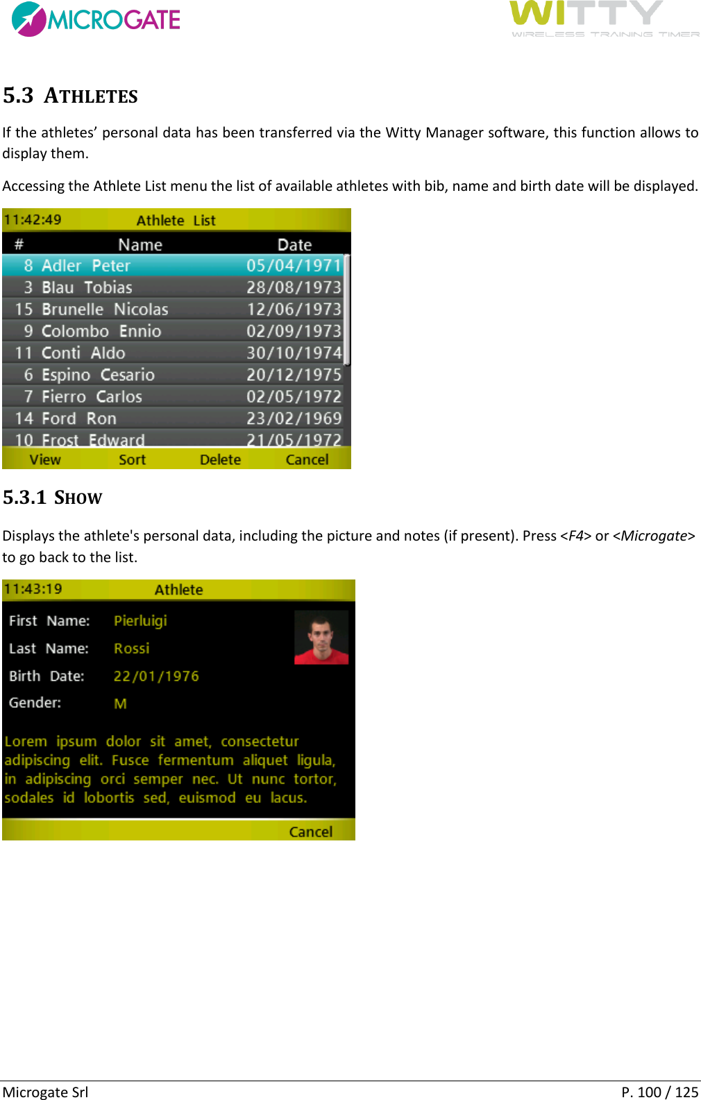      Microgate Srl    P. 100 / 125 5.3 ATHLETES If the athletes’ personal data has been transferred via the Witty Manager software, this function allows to display them. Accessing the Athlete List menu the list of available athletes with bib, name and birth date will be displayed.  5.3.1 SHOW Displays the athlete&apos;s personal data, including the picture and notes (if present). Press &lt;F4&gt; or &lt;Microgate&gt; to go back to the list.    