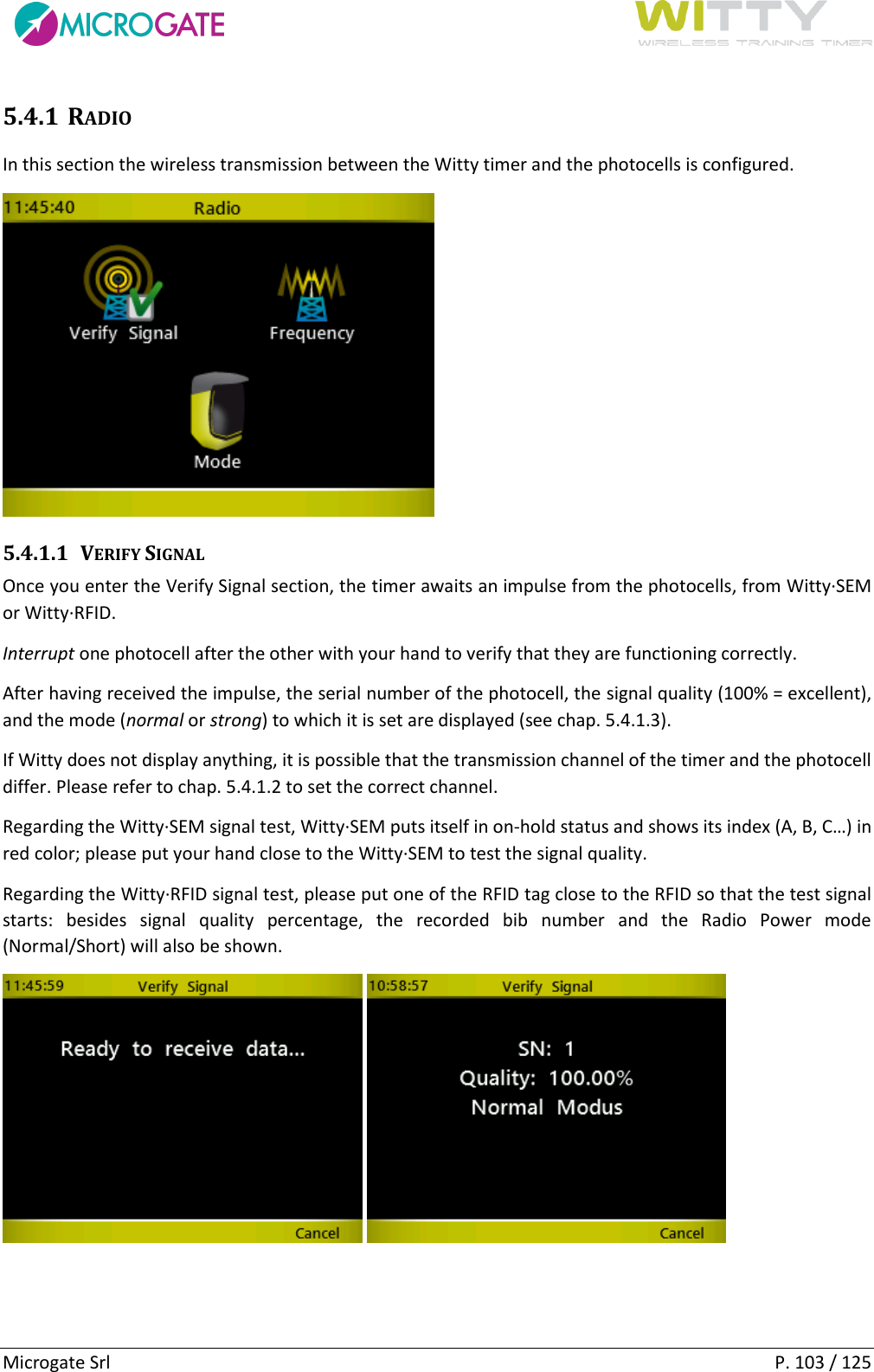      Microgate Srl    P. 103 / 125 5.4.1 RADIO In this section the wireless transmission between the Witty timer and the photocells is configured.  5.4.1.1 VERIFY SIGNAL Once you enter the Verify Signal section, the timer awaits an impulse from the photocells, from Witty·SEM or Witty·RFID. Interrupt one photocell after the other with your hand to verify that they are functioning correctly. After having received the impulse, the serial number of the photocell, the signal quality (100% = excellent), and the mode (normal or strong) to which it is set are displayed (see chap. 5.4.1.3). If Witty does not display anything, it is possible that the transmission channel of the timer and the photocell differ. Please refer to chap. 5.4.1.2 to set the correct channel. Regarding the Witty·SEM signal test, Witty·SEM puts itself in on-hold status and shows its index (A, B, C…) in red color; please put your hand close to the Witty·SEM to test the signal quality. Regarding the Witty·RFID signal test, please put one of the RFID tag close to the RFID so that the test signal starts:  besides  signal  quality  percentage,  the  recorded  bib  number  and  the  Radio  Power  mode (Normal/Short) will also be shown.      