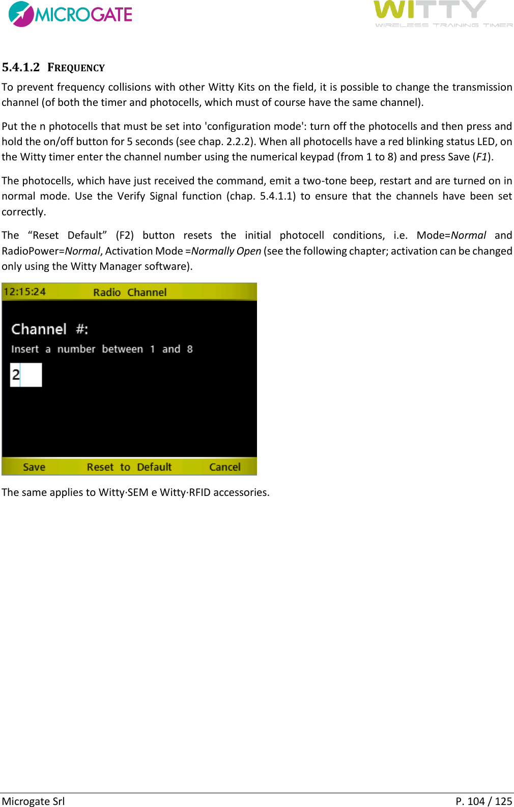     Microgate Srl    P. 104 / 125 5.4.1.2 FREQUENCY To prevent frequency collisions with other Witty Kits on the field, it is possible to change the transmission channel (of both the timer and photocells, which must of course have the same channel). Put the n photocells that must be set into &apos;configuration mode&apos;: turn off the photocells and then press and hold the on/off button for 5 seconds (see chap. 2.2.2). When all photocells have a red blinking status LED, on the Witty timer enter the channel number using the numerical keypad (from 1 to 8) and press Save (F1).  The photocells, which have just received the command, emit a two-tone beep, restart and are turned on in normal  mode.  Use  the  Verify  Signal  function  (chap.  5.4.1.1)  to  ensure  that  the  channels  have  been  set correctly. The  “Reset  Default”  (F2)  button  resets  the  initial  photocell  conditions,  i.e.  Mode=Normal  and RadioPower=Normal, Activation Mode =Normally Open (see the following chapter; activation can be changed only using the Witty Manager software).  The same applies to Witty·SEM e Witty·RFID accessories.   