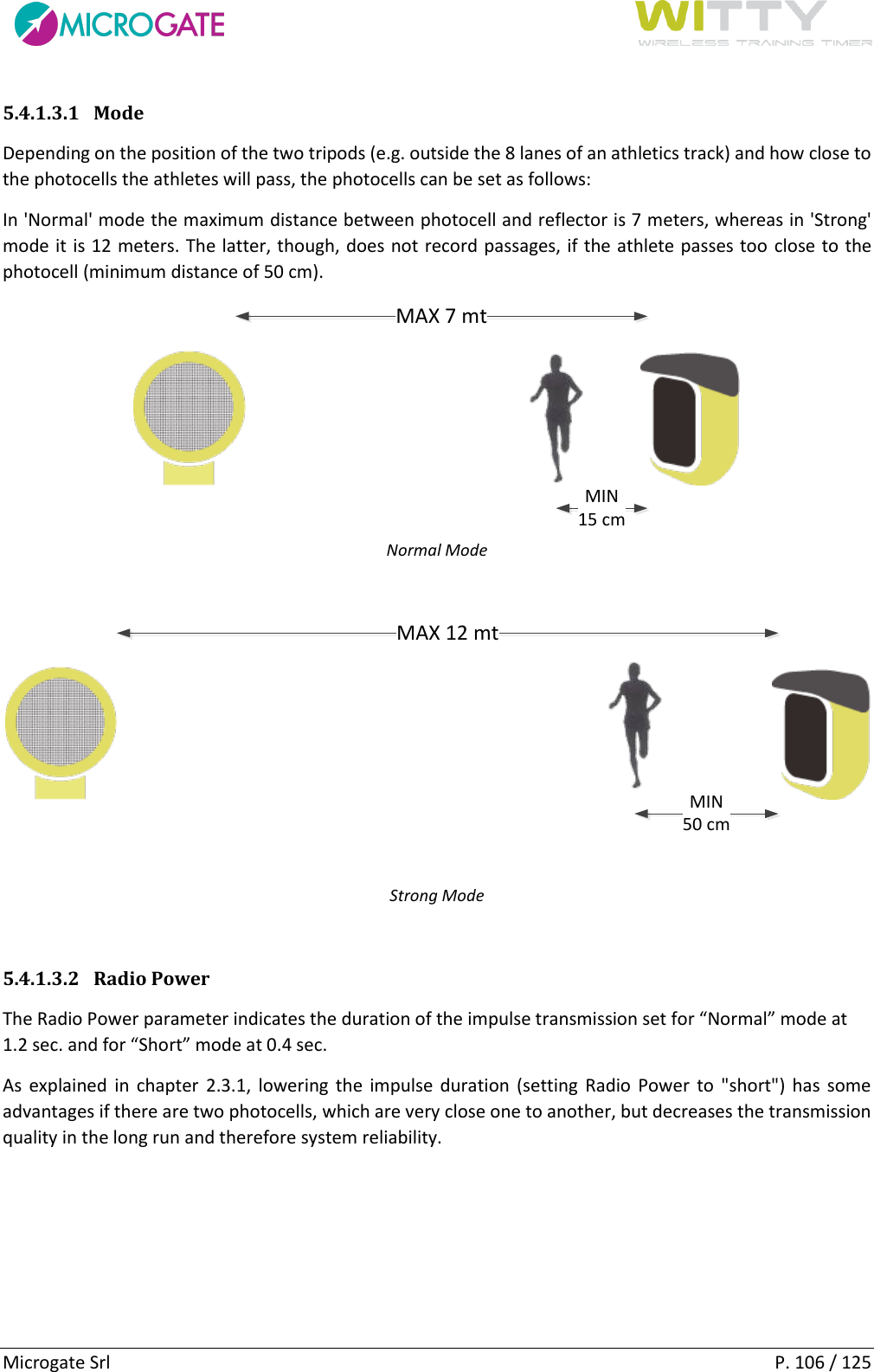      Microgate Srl    P. 106 / 125 5.4.1.3.1 Mode Depending on the position of the two tripods (e.g. outside the 8 lanes of an athletics track) and how close to the photocells the athletes will pass, the photocells can be set as follows: In &apos;Normal&apos; mode the maximum distance between photocell and reflector is 7 meters, whereas in &apos;Strong&apos; mode it is 12 meters. The latter, though, does not record passages, if the athlete passes too close to the photocell (minimum distance of 50 cm). MAX 7 mtMIN15 cm Normal Mode  MAX 12 mtMIN50 cm Strong Mode  5.4.1.3.2 Radio Power The Radio Power parameter indicates the duration of the impulse transmission set for “Normal” mode at 1.2 sec. and for “Short” mode at 0.4 sec. As  explained  in  chapter  2.3.1,  lowering  the  impulse duration (setting  Radio  Power  to  &quot;short&quot;)  has  some advantages if there are two photocells, which are very close one to another, but decreases the transmission quality in the long run and therefore system reliability.   