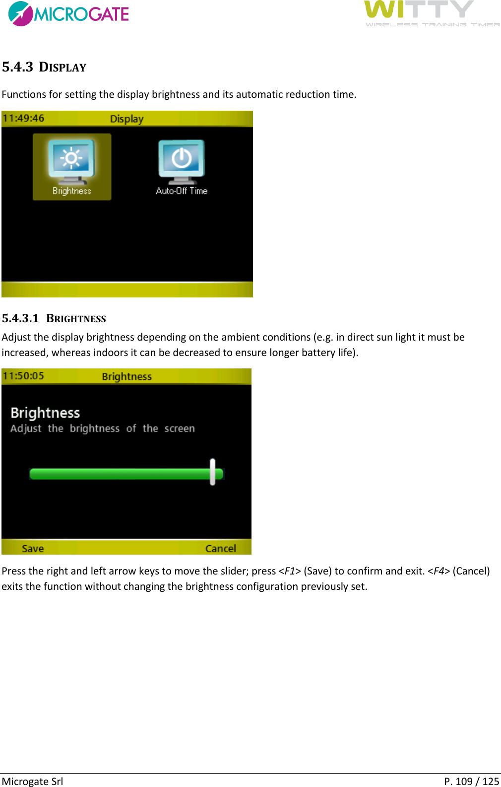      Microgate Srl    P. 109 / 125 5.4.3 DISPLAY Functions for setting the display brightness and its automatic reduction time.  5.4.3.1 BRIGHTNESS Adjust the display brightness depending on the ambient conditions (e.g. in direct sun light it must be increased, whereas indoors it can be decreased to ensure longer battery life).  Press the right and left arrow keys to move the slider; press &lt;F1&gt; (Save) to confirm and exit. &lt;F4&gt; (Cancel) exits the function without changing the brightness configuration previously set.   