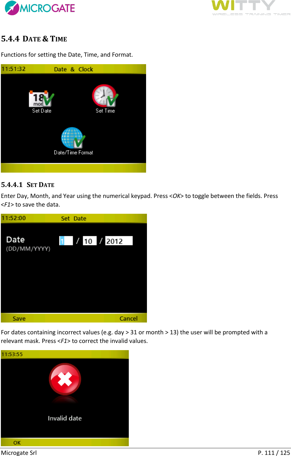      Microgate Srl    P. 111 / 125 5.4.4 DATE &amp; TIME Functions for setting the Date, Time, and Format.  5.4.4.1 SET DATE Enter Day, Month, and Year using the numerical keypad. Press &lt;OK&gt; to toggle between the fields. Press &lt;F1&gt; to save the data.   For dates containing incorrect values (e.g. day &gt; 31 or month &gt; 13) the user will be prompted with a relevant mask. Press &lt;F1&gt; to correct the invalid values.  