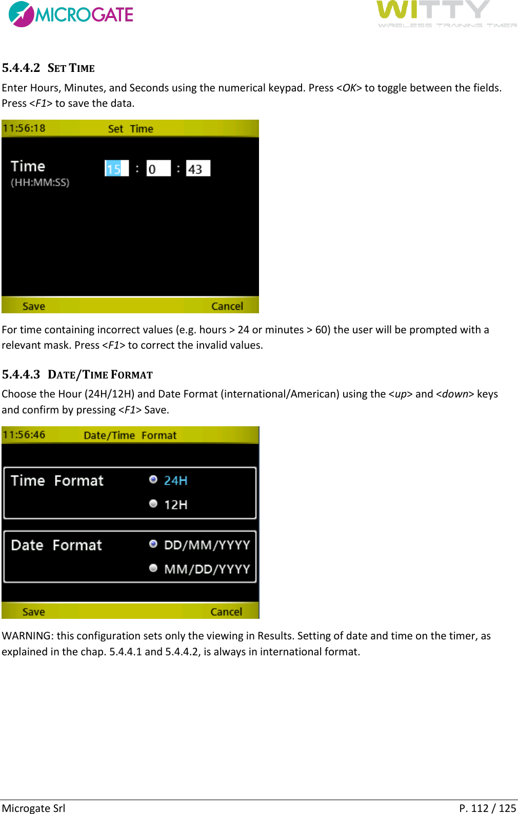      Microgate Srl    P. 112 / 125 5.4.4.2 SET TIME Enter Hours, Minutes, and Seconds using the numerical keypad. Press &lt;OK&gt; to toggle between the fields. Press &lt;F1&gt; to save the data.   For time containing incorrect values (e.g. hours &gt; 24 or minutes &gt; 60) the user will be prompted with a relevant mask. Press &lt;F1&gt; to correct the invalid values. 5.4.4.3 DATE/TIME FORMAT Choose the Hour (24H/12H) and Date Format (international/American) using the &lt;up&gt; and &lt;down&gt; keys and confirm by pressing &lt;F1&gt; Save.  WARNING: this configuration sets only the viewing in Results. Setting of date and time on the timer, as explained in the chap. 5.4.4.1 and 5.4.4.2, is always in international format.   