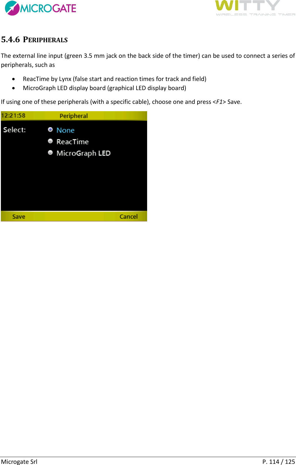      Microgate Srl    P. 114 / 125 5.4.6 PERIPHERALS The external line input (green 3.5 mm jack on the back side of the timer) can be used to connect a series of peripherals, such as   ReacTime by Lynx (false start and reaction times for track and field)  MicroGraph LED display board (graphical LED display board) If using one of these peripherals (with a specific cable), choose one and press &lt;F1&gt; Save.    