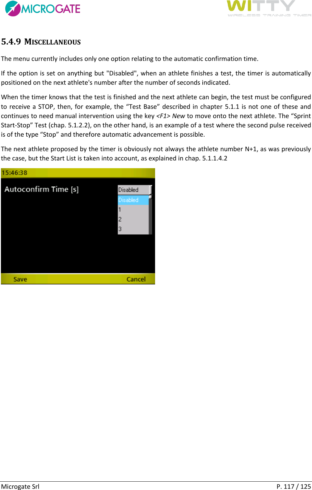      Microgate Srl    P. 117 / 125 5.4.9 MISCELLANEOUS The menu currently includes only one option relating to the automatic confirmation time. If the option is set on anything but &quot;Disabled&quot;, when an athlete finishes a test, the timer is automatically positioned on the next athlete&apos;s number after the number of seconds indicated.  When the timer knows that the test is finished and the next athlete can begin, the test must be configured to receive a STOP, then, for example, the “Test Base” described in chapter  5.1.1 is not one of these and continues to need manual intervention using the key &lt;F1&gt; New to move onto the next athlete. The “Sprint Start-Stop” Test (chap. 5.1.2.2), on the other hand, is an example of a test where the second pulse received is of the type “Stop” and therefore automatic advancement is possible. The next athlete proposed by the timer is obviously not always the athlete number N+1, as was previously the case, but the Start List is taken into account, as explained in chap. 5.1.1.4.2    