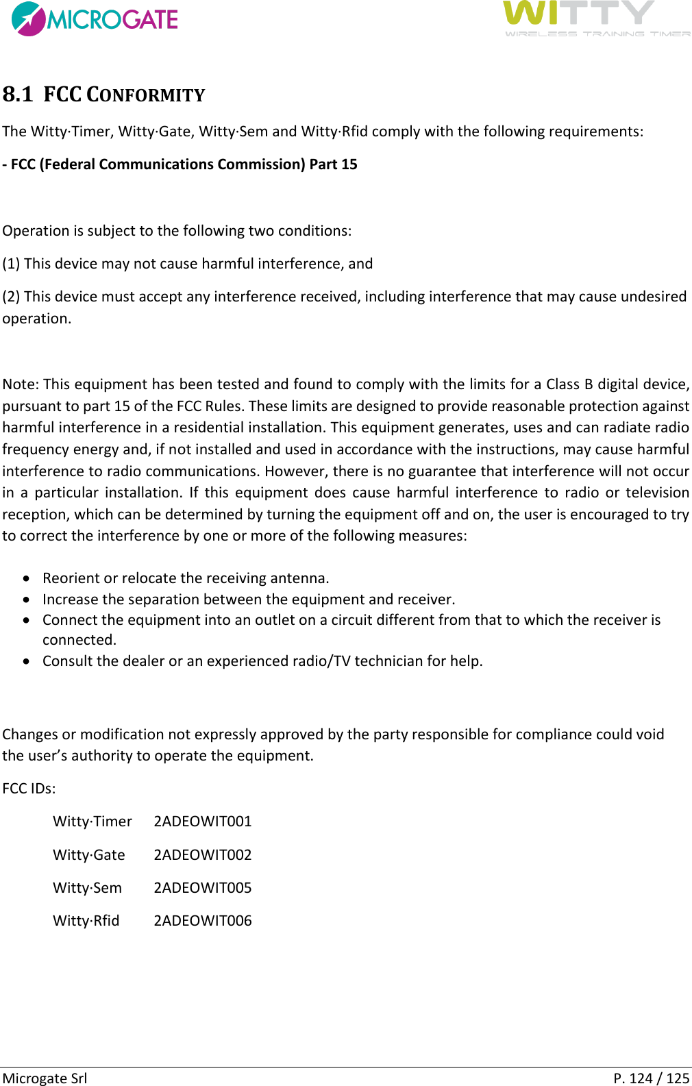      Microgate Srl    P. 124 / 125 8.1 FCC CONFORMITY The Witty·Timer, Witty·Gate, Witty·Sem and Witty·Rfid comply with the following requirements:  - FCC (Federal Communications Commission) Part 15   Operation is subject to the following two conditions:  (1) This device may not cause harmful interference, and  (2) This device must accept any interference received, including interference that may cause undesired operation.   Note: This equipment has been tested and found to comply with the limits for a Class B digital device, pursuant to part 15 of the FCC Rules. These limits are designed to provide reasonable protection against harmful interference in a residential installation. This equipment generates, uses and can radiate radio frequency energy and, if not installed and used in accordance with the instructions, may cause harmful interference to radio communications. However, there is no guarantee that interference will not occur in  a  particular  installation.  If  this  equipment  does  cause  harmful  interference  to  radio  or  television reception, which can be determined by turning the equipment off and on, the user is encouraged to try to correct the interference by one or more of the following measures:  Reorient or relocate the receiving antenna.  Increase the separation between the equipment and receiver.  Connect the equipment into an outlet on a circuit different from that to which the receiver is connected.  Consult the dealer or an experienced radio/TV technician for help.  Changes or modification not expressly approved by the party responsible for compliance could void the user’s authority to operate the equipment.  FCC IDs:  Witty·Timer  2ADEOWIT001 Witty·Gate  2ADEOWIT002 Witty·Sem   2ADEOWIT005 Witty·Rfid  2ADEOWIT006    