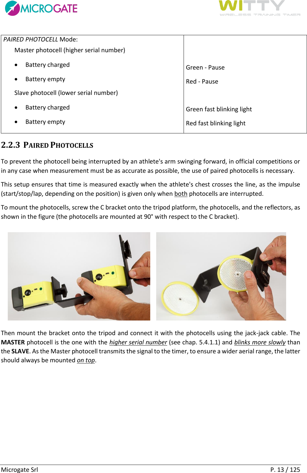      Microgate Srl    P. 13 / 125 PAIRED PHOTOCELL Mode: Master photocell (higher serial number)  Battery charged  Battery empty Slave photocell (lower serial number)  Battery charged  Battery empty   Green - Pause Red - Pause  Green fast blinking light Red fast blinking light 2.2.3 PAIRED PHOTOCELLS To prevent the photocell being interrupted by an athlete&apos;s arm swinging forward, in official competitions or in any case when measurement must be as accurate as possible, the use of paired photocells is necessary. This setup ensures that time is measured exactly when the athlete&apos;s chest crosses the line, as the impulse (start/stop/lap, depending on the position) is given only when both photocells are interrupted. To mount the photocells, screw the C bracket onto the tripod platform, the photocells, and the reflectors, as shown in the figure (the photocells are mounted at 90° with respect to the C bracket).  Then mount the bracket onto the tripod and connect it with the photocells using the jack-jack cable. The MASTER photocell is the one with the higher serial number (see chap. 5.4.1.1) and blinks more slowly than the SLAVE. As the Master photocell transmits the signal to the timer, to ensure a wider aerial range, the latter should always be mounted on top. 