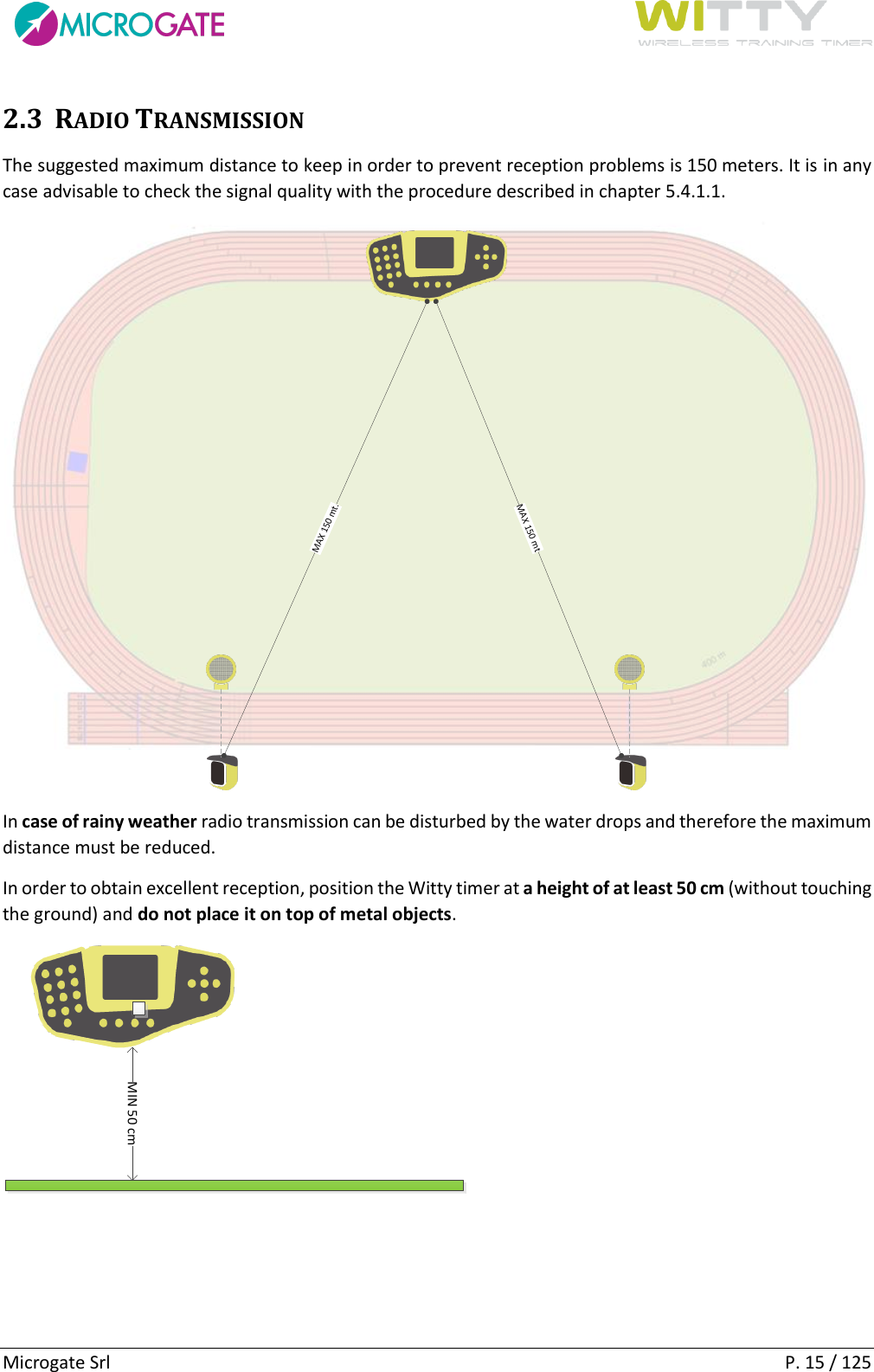      Microgate Srl    P. 15 / 125 2.3 RADIO TRANSMISSION The suggested maximum distance to keep in order to prevent reception problems is 150 meters. It is in any case advisable to check the signal quality with the procedure described in chapter 5.4.1.1. MAX 150 mt.MAX 150 mt In case of rainy weather radio transmission can be disturbed by the water drops and therefore the maximum distance must be reduced. In order to obtain excellent reception, position the Witty timer at a height of at least 50 cm (without touching the ground) and do not place it on top of metal objects. MIN 50 cm 