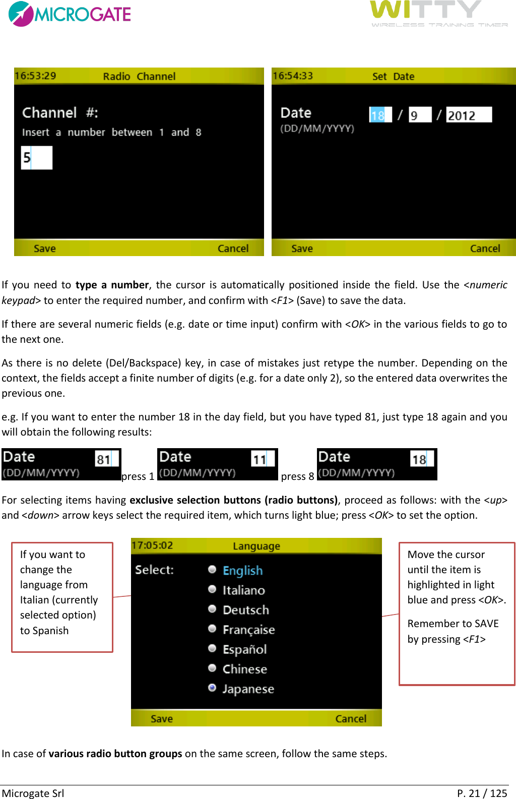      Microgate Srl    P. 21 / 125  If you  need  to  type a number, the cursor is automatically positioned inside the field. Use the &lt;numeric keypad&gt; to enter the required number, and confirm with &lt;F1&gt; (Save) to save the data. If there are several numeric fields (e.g. date or time input) confirm with &lt;OK&gt; in the various fields to go to the next one. As there is no delete (Del/Backspace) key, in case of mistakes just retype the number. Depending on the context, the fields accept a finite number of digits (e.g. for a date only 2), so the entered data overwrites the previous one. e.g. If you want to enter the number 18 in the day field, but you have typed 81, just type 18 again and you will obtain the following results: press 1   press 8    For selecting items having exclusive selection buttons (radio buttons), proceed as follows: with the &lt;up&gt; and &lt;down&gt; arrow keys select the required item, which turns light blue; press &lt;OK&gt; to set the option.  In case of various radio button groups on the same screen, follow the same steps.  If you want to change the language from Italian (currently selected option) to Spanish Move the cursor until the item is highlighted in light blue and press &lt;OK&gt;. Remember to SAVE by pressing &lt;F1&gt; 