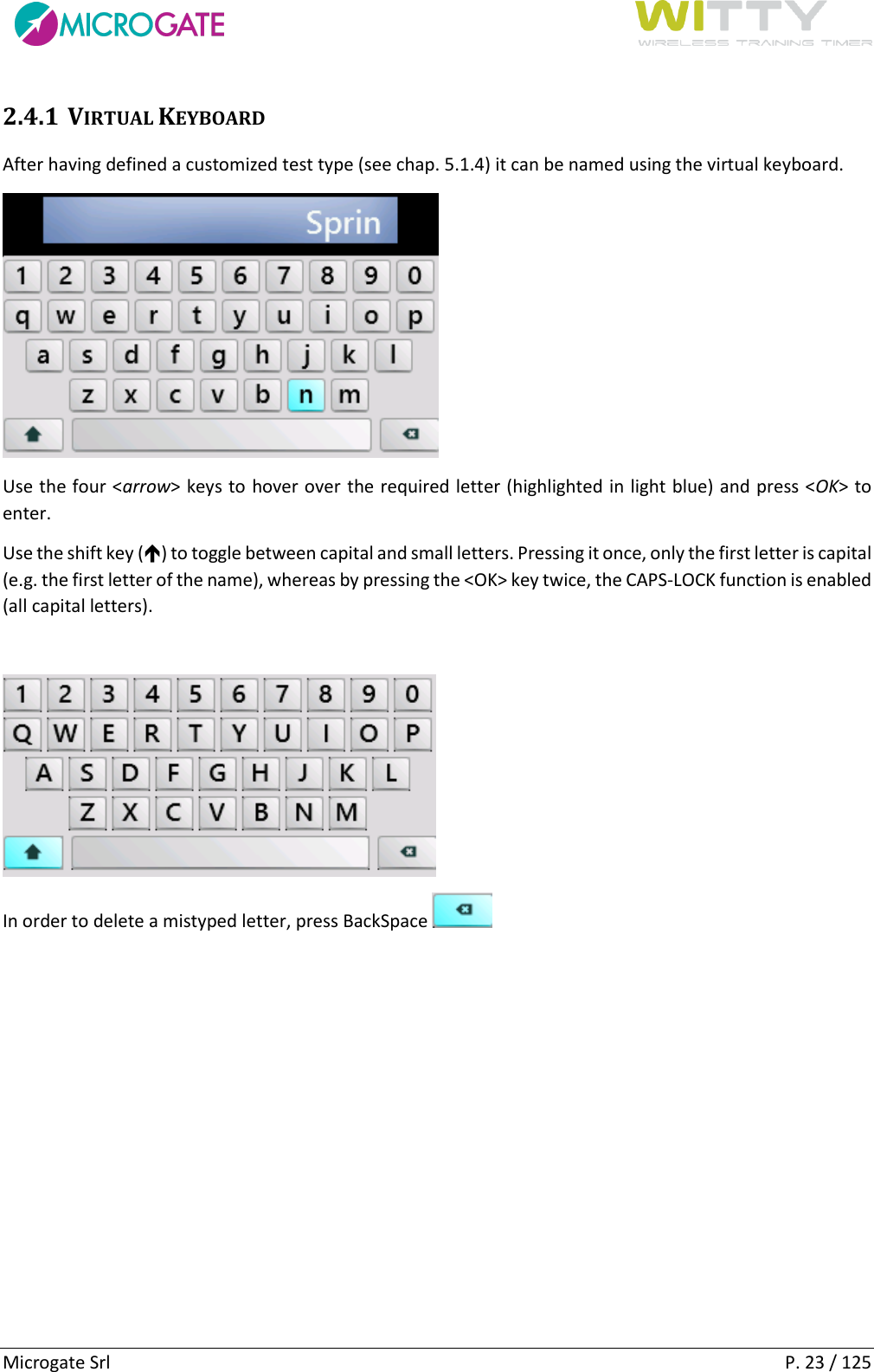      Microgate Srl    P. 23 / 125 2.4.1 VIRTUAL KEYBOARD After having defined a customized test type (see chap. 5.1.4) it can be named using the virtual keyboard.  Use the four &lt;arrow&gt; keys to hover over the required letter (highlighted in light blue) and press &lt;OK&gt; to enter. Use the shift key () to toggle between capital and small letters. Pressing it once, only the first letter is capital (e.g. the first letter of the name), whereas by pressing the &lt;OK&gt; key twice, the CAPS-LOCK function is enabled (all capital letters).    In order to delete a mistyped letter, press BackSpace     