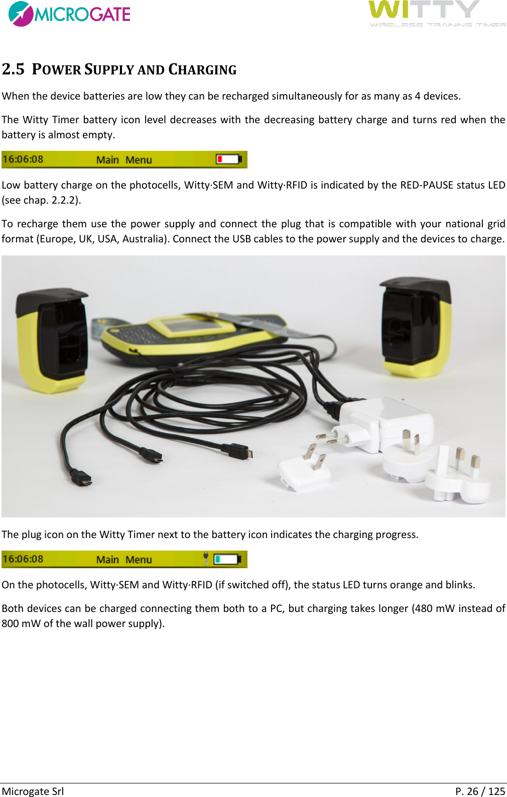      Microgate Srl    P. 26 / 125 2.5 POWER SUPPLY AND CHARGING When the device batteries are low they can be recharged simultaneously for as many as 4 devices. The Witty Timer battery icon level decreases with the decreasing battery charge and turns red when the battery is almost empty.  Low battery charge on the photocells, Witty·SEM and Witty·RFID is indicated by the RED-PAUSE status LED (see chap. 2.2.2). To recharge them use the power supply and connect the plug that is compatible with your national grid format (Europe, UK, USA, Australia). Connect the USB cables to the power supply and the devices to charge.  The plug icon on the Witty Timer next to the battery icon indicates the charging progress.  On the photocells, Witty·SEM and Witty·RFID (if switched off), the status LED turns orange and blinks. Both devices can be charged connecting them both to a PC, but charging takes longer (480 mW instead of 800 mW of the wall power supply).    