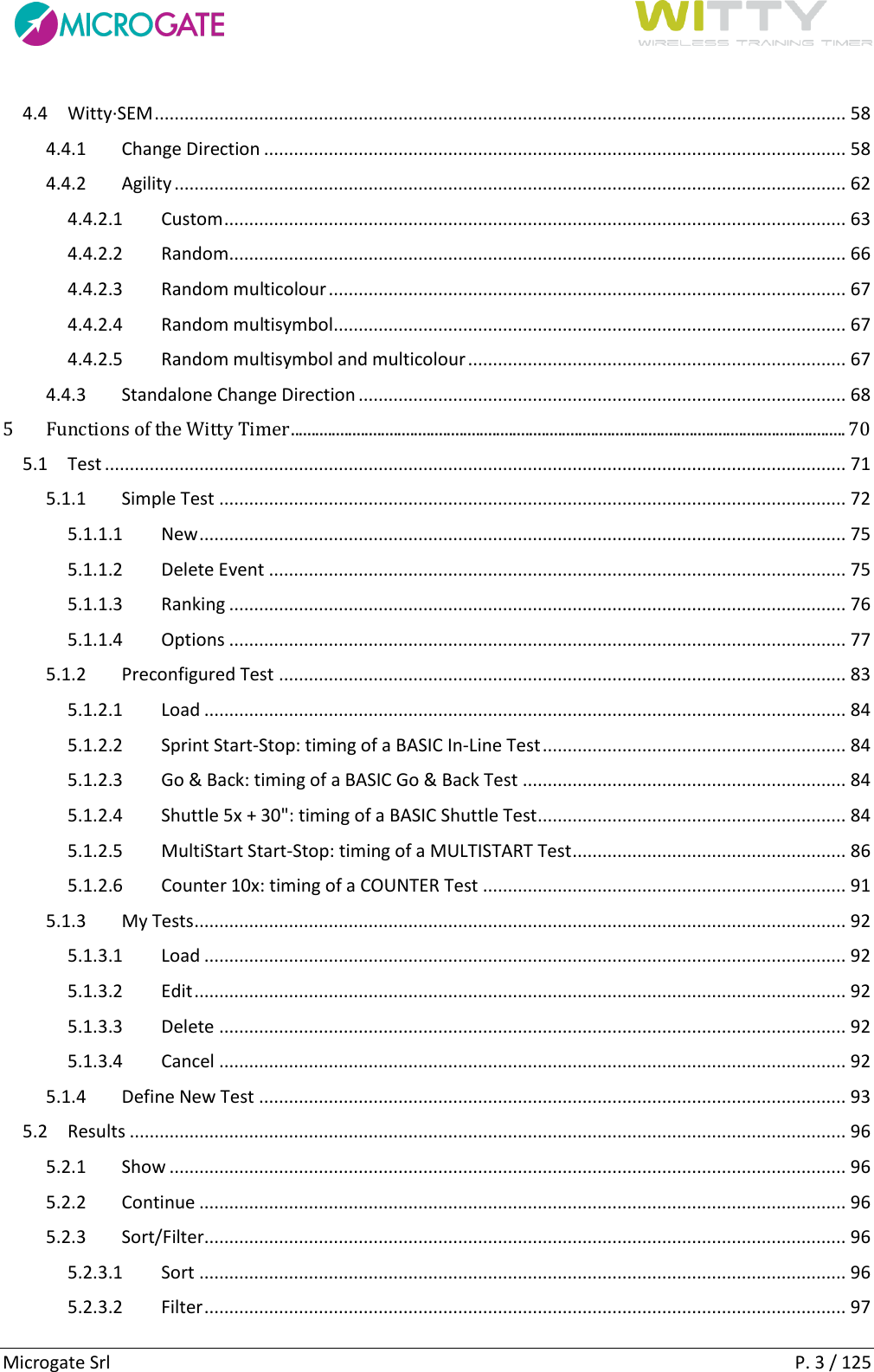      Microgate Srl    P. 3 / 125 4.4  Witty·SEM ........................................................................................................................................... 58 4.4.1  Change Direction ..................................................................................................................... 58 4.4.2  Agility ....................................................................................................................................... 62 4.4.2.1  Custom ............................................................................................................................. 63 4.4.2.2  Random ............................................................................................................................ 66 4.4.2.3  Random multicolour ........................................................................................................ 67 4.4.2.4  Random multisymbol ....................................................................................................... 67 4.4.2.5  Random multisymbol and multicolour ............................................................................ 67 4.4.3  Standalone Change Direction .................................................................................................. 68 5 Functions of the Witty Timer ....................................................................................................................................... 70 5.1  Test ..................................................................................................................................................... 71 5.1.1  Simple Test .............................................................................................................................. 72 5.1.1.1  New .................................................................................................................................. 75 5.1.1.2  Delete Event .................................................................................................................... 75 5.1.1.3  Ranking ............................................................................................................................ 76 5.1.1.4  Options ............................................................................................................................ 77 5.1.2  Preconfigured Test .................................................................................................................. 83 5.1.2.1  Load ................................................................................................................................. 84 5.1.2.2  Sprint Start-Stop: timing of a BASIC In-Line Test ............................................................. 84 5.1.2.3  Go &amp; Back: timing of a BASIC Go &amp; Back Test ................................................................. 84 5.1.2.4  Shuttle 5x + 30&quot;: timing of a BASIC Shuttle Test .............................................................. 84 5.1.2.5  MultiStart Start-Stop: timing of a MULTISTART Test ....................................................... 86 5.1.2.6  Counter 10x: timing of a COUNTER Test ......................................................................... 91 5.1.3  My Tests ................................................................................................................................... 92 5.1.3.1  Load ................................................................................................................................. 92 5.1.3.2  Edit ................................................................................................................................... 92 5.1.3.3  Delete .............................................................................................................................. 92 5.1.3.4  Cancel .............................................................................................................................. 92 5.1.4  Define New Test ...................................................................................................................... 93 5.2  Results ................................................................................................................................................ 96 5.2.1  Show ........................................................................................................................................ 96 5.2.2  Continue .................................................................................................................................. 96 5.2.3  Sort/Filter................................................................................................................................. 96 5.2.3.1  Sort .................................................................................................................................. 96 5.2.3.2  Filter ................................................................................................................................. 97 