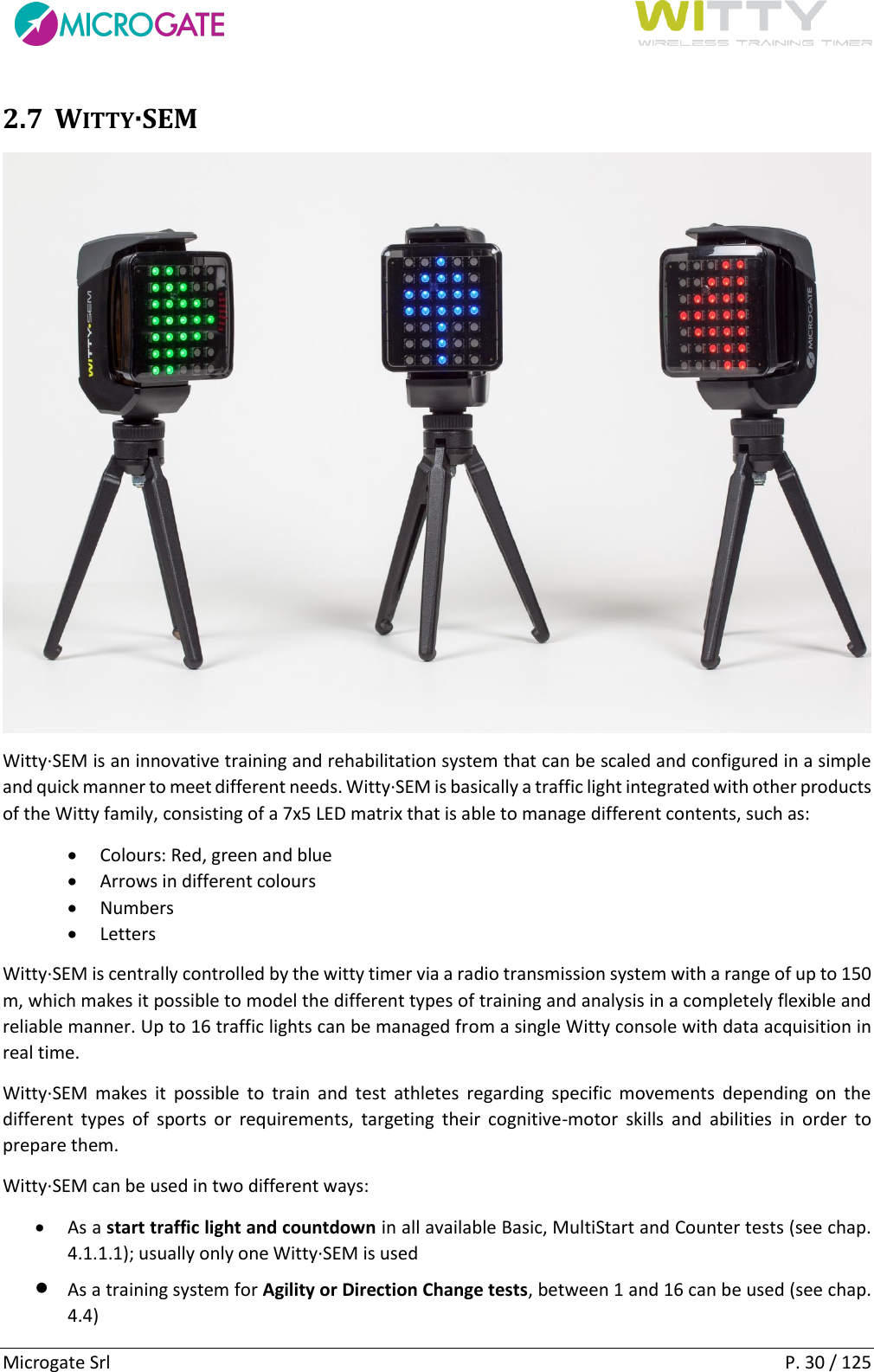      Microgate Srl    P. 30 / 125 2.7 WITTY·SEM  Witty·SEM is an innovative training and rehabilitation system that can be scaled and configured in a simple and quick manner to meet different needs. Witty·SEM is basically a traffic light integrated with other products of the Witty family, consisting of a 7x5 LED matrix that is able to manage different contents, such as:  Colours: Red, green and blue  Arrows in different colours  Numbers   Letters  Witty·SEM is centrally controlled by the witty timer via a radio transmission system with a range of up to 150 m, which makes it possible to model the different types of training and analysis in a completely flexible and reliable manner. Up to 16 traffic lights can be managed from a single Witty console with data acquisition in real time. Witty·SEM  makes  it  possible  to  train  and  test  athletes  regarding  specific movements  depending  on  the different  types  of  sports  or  requirements,  targeting  their  cognitive-motor  skills  and  abilities  in  order  to prepare them.  Witty·SEM can be used in two different ways:  As a start traffic light and countdown in all available Basic, MultiStart and Counter tests (see chap. 4.1.1.1); usually only one Witty·SEM is used  As a training system for Agility or Direction Change tests, between 1 and 16 can be used (see chap. 4.4) 