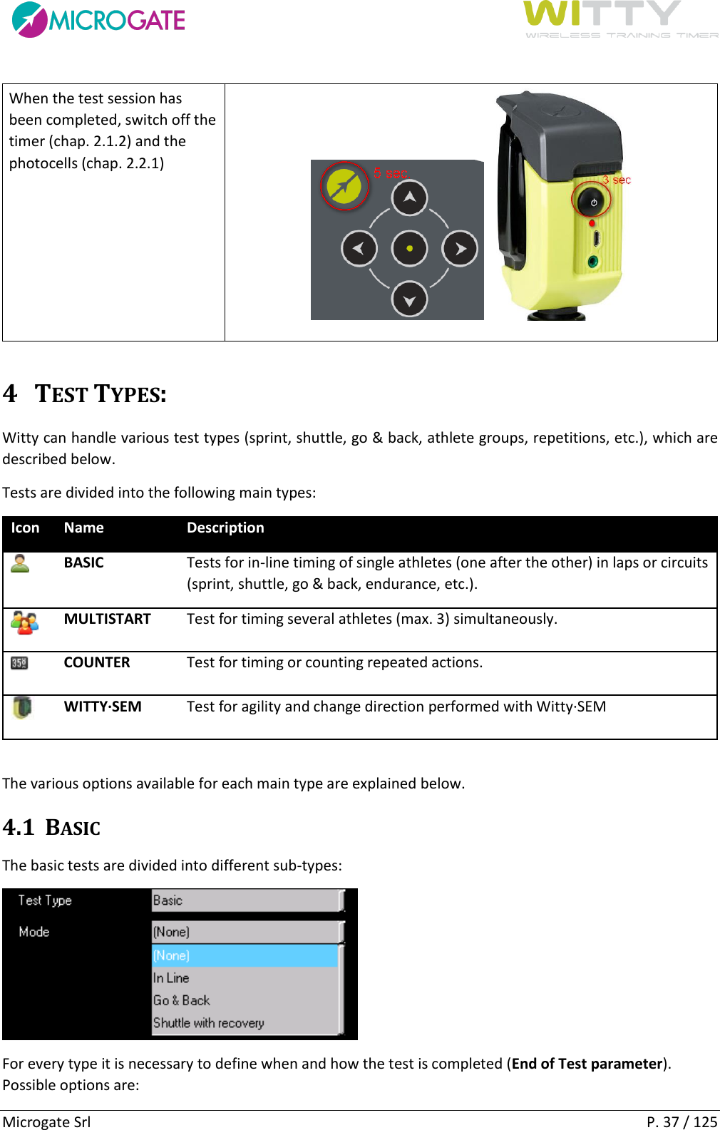      Microgate Srl    P. 37 / 125 When the test session has been completed, switch off the timer (chap. 2.1.2) and the photocells (chap. 2.2.1)  4 TEST TYPES: Witty can handle various test types (sprint, shuttle, go &amp; back, athlete groups, repetitions, etc.), which are described below. Tests are divided into the following main types: Icon Name Description  BASIC Tests for in-line timing of single athletes (one after the other) in laps or circuits (sprint, shuttle, go &amp; back, endurance, etc.).  MULTISTART Test for timing several athletes (max. 3) simultaneously.  COUNTER Test for timing or counting repeated actions.  WITTY·SEM Test for agility and change direction performed with Witty·SEM  The various options available for each main type are explained below. 4.1 BASIC The basic tests are divided into different sub-types:  For every type it is necessary to define when and how the test is completed (End of Test parameter). Possible options are: 