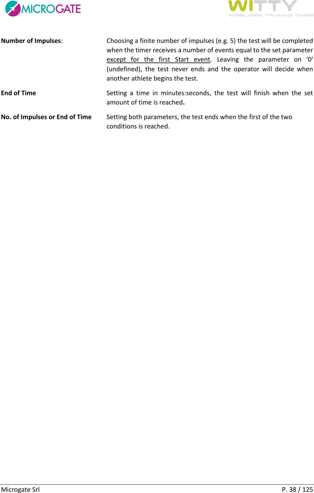      Microgate Srl    P. 38 / 125 Number of Impulses:  Choosing a finite number of impulses (e.g. 5) the test will be completed when the timer receives a number of events equal to the set parameter except  for  the  first  Start  event.  Leaving  the  parameter  on  &apos;0&apos; (undefined),  the  test  never  ends  and  the  operator  will  decide  when another athlete begins the test. End of Time  Setting  a  time  in  minutes:seconds,  the  test  will  finish  when  the  set amount of time is reached. No. of Impulses or End of Time  Setting both parameters, the test ends when the first of the two conditions is reached.   