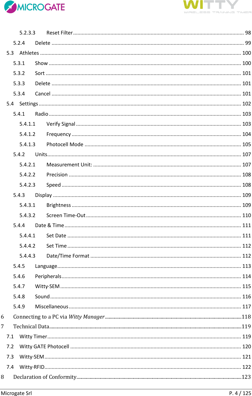      Microgate Srl    P. 4 / 125 5.2.3.3  Reset Filter ....................................................................................................................... 98 5.2.4  Delete ...................................................................................................................................... 99 5.3  Athletes ............................................................................................................................................ 100 5.3.1  Show ...................................................................................................................................... 100 5.3.2  Sort ........................................................................................................................................ 101 5.3.3  Delete .................................................................................................................................... 101 5.3.4  Cancel .................................................................................................................................... 101 5.4  Settings ............................................................................................................................................. 102 5.4.1  Radio ...................................................................................................................................... 103 5.4.1.1  Verify Signal ................................................................................................................... 103 5.4.1.2  Frequency ...................................................................................................................... 104 5.4.1.3  Photocell Mode ............................................................................................................. 105 5.4.2  Units ....................................................................................................................................... 107 5.4.2.1  Measurement Unit: ....................................................................................................... 107 5.4.2.2  Precision ........................................................................................................................ 108 5.4.2.3  Speed ............................................................................................................................. 108 5.4.3  Display ................................................................................................................................... 109 5.4.3.1  Brightness ...................................................................................................................... 109 5.4.3.2  Screen Time-Out ............................................................................................................ 110 5.4.4  Date &amp; Time ........................................................................................................................... 111 5.4.4.1  Set Date ......................................................................................................................... 111 5.4.4.2  Set Time ......................................................................................................................... 112 5.4.4.3  Date/Time Format ......................................................................................................... 112 5.4.5  Language ................................................................................................................................ 113 5.4.6  Peripherals ............................................................................................................................. 114 5.4.7  Witty·SEM .............................................................................................................................. 115 5.4.8  Sound ..................................................................................................................................... 116 5.4.9  Miscellaneous ........................................................................................................................ 117 6 Connecting to a PC via Witty Manager ...................................................................................................................118 7 Technical Data ..................................................................................................................................................................119 7.1  Witty Timer ....................................................................................................................................... 119 7.2  Witty GATE Photocell ....................................................................................................................... 120 7.3  Witty·SEM ......................................................................................................................................... 121 7.4  Witty·RFID ......................................................................................................................................... 122 8 Declaration of Conformity ...........................................................................................................................................123 