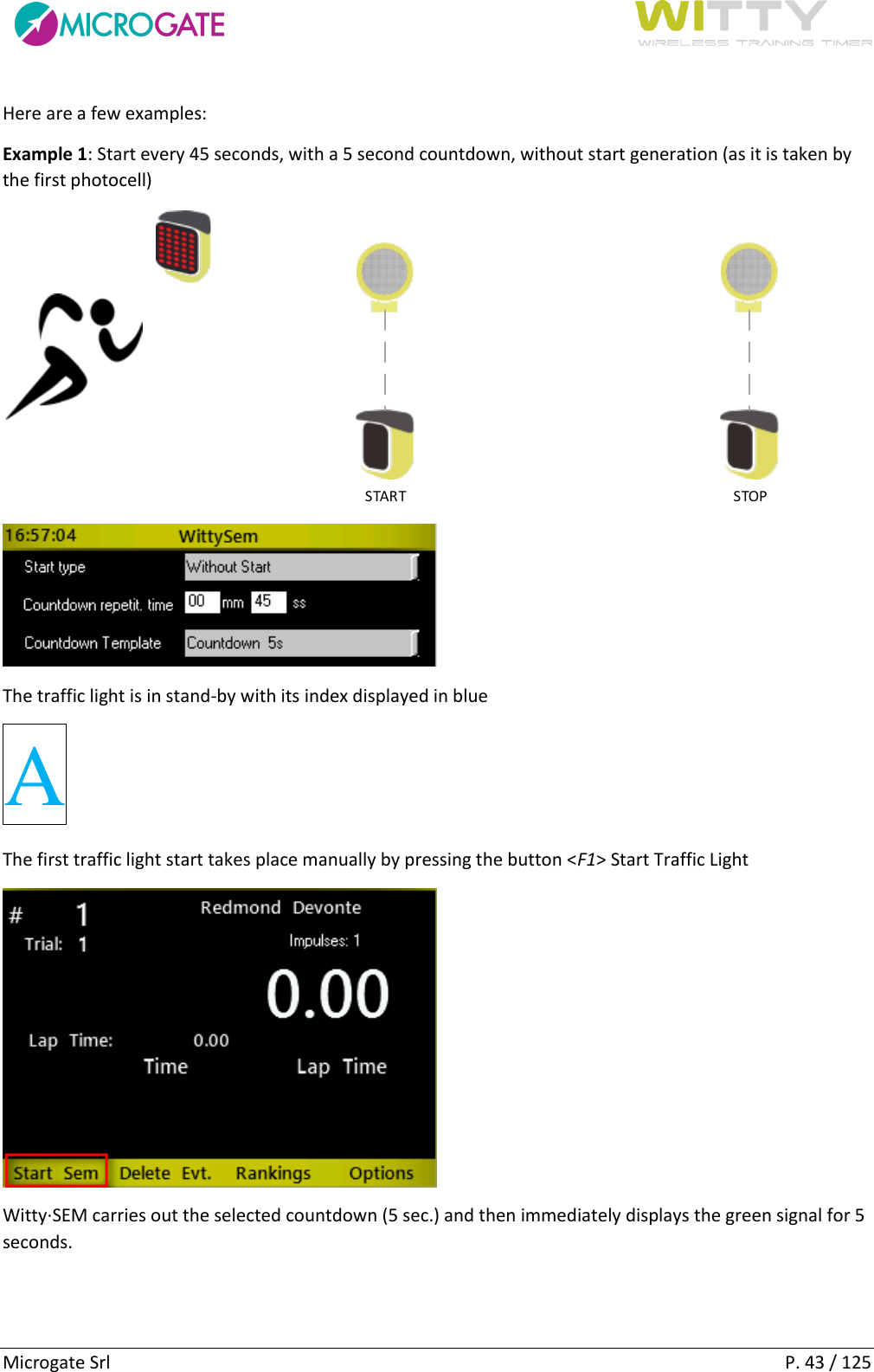      Microgate Srl    P. 43 / 125 Here are a few examples: Example 1: Start every 45 seconds, with a 5 second countdown, without start generation (as it is taken by the first photocell) START STOP  The traffic light is in stand-by with its index displayed in blue A The first traffic light start takes place manually by pressing the button &lt;F1&gt; Start Traffic Light  Witty·SEM carries out the selected countdown (5 sec.) and then immediately displays the green signal for 5 seconds. 