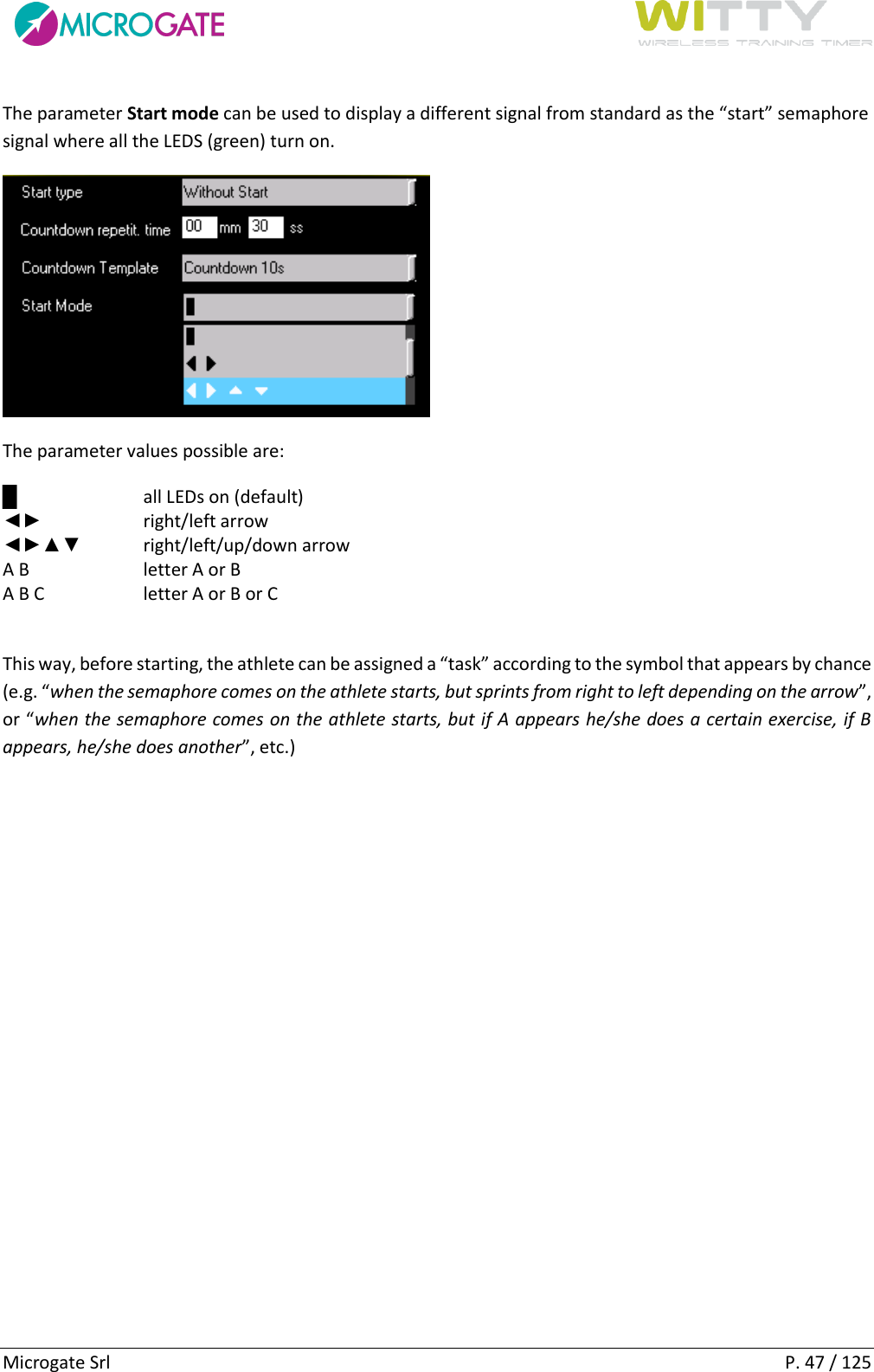      Microgate Srl    P. 47 / 125 The parameter Start mode can be used to display a different signal from standard as the “start” semaphore signal where all the LEDS (green) turn on.   The parameter values possible are: █  all LEDs on (default) ◄►  right/left arrow ◄►▲▼  right/left/up/down arrow A B  letter A or B A B C  letter A or B or C  This way, before starting, the athlete can be assigned a “task” according to the symbol that appears by chance (e.g. “when the semaphore comes on the athlete starts, but sprints from right to left depending on the arrow”, or “when the semaphore comes on the athlete starts, but if A appears he/she does a certain exercise, if B appears, he/she does another”, etc.)    